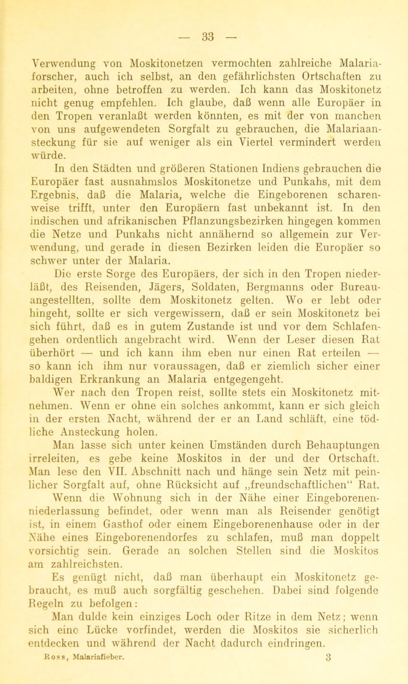 Verwenclung von Moskitonetzen vermochten zahlreiche Malaria- forscher, auch ich selbst, an den gefahrlichsten Ortschaften zu arbeiten, ohne betroffen zu werden. Ich kann das Moskitonetz nicht genug empfehlen. Ich glaiibe, dafi wenn alle Europaer in den Tropen veranlaBt werden konnten, es mit der von manchen von uns aufgewendeten Sorgfalt zu gebrauchen, die Malariaan- steckung fiir sie auf weniger als ein Viertel vermindert werden wurde. In den Stadten und groBeren Stationen Indiens gebrauchen die Europaer fast ausnahmslos Moskitonetze und Punkahs, mit dem Ergebnis, daB die Malaria, welche die Eingeborenen scharen- weise trifft, unter den Europaern fast unbekannt ist. In den indischen und afrikanischen Pflanzungsbezirken hingegen kommen die Netze und Punkahs nicht annahernd so allgemein zur Ver- wendung, und gerade in diesen Bezirken leiden die Europaer so schwer unter der Malaria. Dio erste Sorge des Europaers, der sich in den Tropen nieder- liiBt, des Reisenden, Jagers, Soldaten, Bergmanns oder Bureau- angestellten, sollte dem Moskitonetz gelten. Wo er lebt oder hingeht, sollte er sich vergewissern, daB er sein Moskitonetz bei sich fiihrt, daB es in gutem Zustande ist und vor dem Schlafen- gehen ordentlich angebracht wird. Wenn der Leser diesen Rat iiberhort — und ich kann ihm eben nur einen Rat erteilen — so kann ich ihm nur voraussagen, daB er ziemlich sicher einer baldigen Erkrankung an Malaria entgegengeht. Wer nach den Tropen reist, sollte stets ein Moskitonetz mit- nehmen. Wenn er ohne ein solches ankommt, kann er sich gleich in der ersten Nacht, wahrend der er an Land schlaft, eine tbd- liche Ansteckung holen. Man lasse sich unter keinen Umstanden durch Behauptungen irreleiten, es gebe keine Moskitos in der und der Ortschaft. Man lese den VII. Abschnitt nach und hange sein Netz mit pein- licher Sorgfalt auf, ohne Riicksicht auf „freundschaftlichen“ Rat. Wenn die Wohnung sich in der Nahe einer Eingeborenen- niederlassung befindet, oder wenn man als Reisender genbtigt ist, in einem Gasthof oder einem Eingeborenenhause oder in der Xahe eines Eingeborenendorfes zu schlafen, muB man doppelt vorsichtig sein. Gerade an solchen Stellen sind die Moskitos am zahlreichsten. Es geniigt nicht, daB man iiberhaupt ein Moskitonetz ge- braucht, es muB auch sorgfaltig geschehen. Dabei sind folgende Regeln zu befolgen: Man dulde kein einziges Loch oder Ritze in dem Netz; wenn sich einc Liicke vorfindet, werden die Moskitos sie sicherlich entdecken und wahrend der Nacht dadurch eindringen. Ross, Malariafiebcr. 3