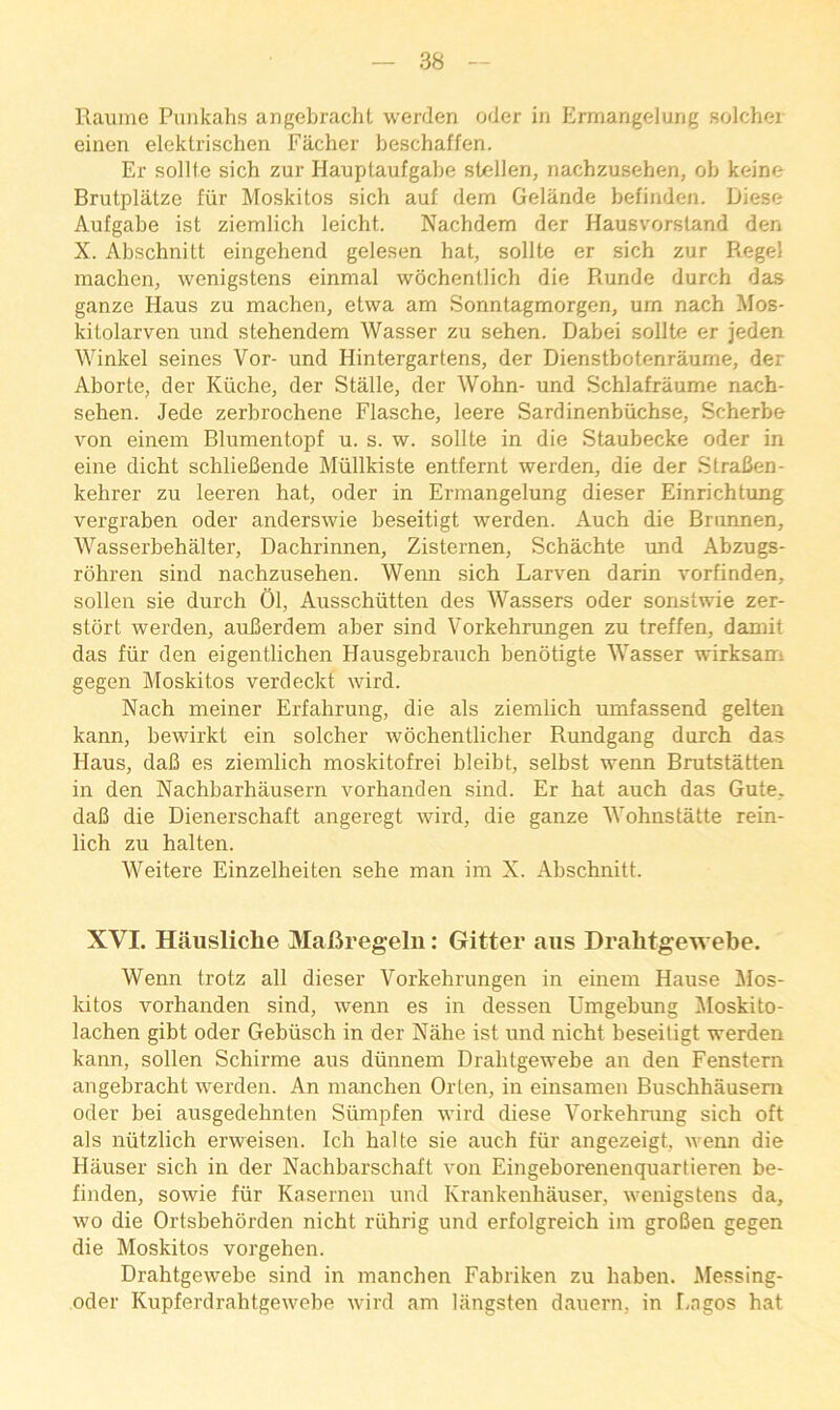 Raumc Punkahs angebracht werden oder in Ermangelung solchei einen elektrischen Facher heschaffen. Er sollle sich zur Hauplaufgabe stellen, nachzusehen, ob keine Brutplatze fiir Moskitos sich auf dem Gelande befinden. Diesc Aufgabe ist ziemlich leicht. Nachdem der Hausvorstand den X. Abschnitt eingehend gelesen hat, sollte er sich zur Regel machen, wenigstens einmal wochentlich die Runde durch das ganze Haus zu machen, etwa am Sonnlagmorgen, urn nach Mos- kilolarven und stehendem Wasser zu sehen. Dabei sollte er jeden Winkel seines Vor- und Hintergartens, der Dienstbotenraume, der Aborte, der Kiiche, der Stalle, der Wohn- und Schlafraume nach- sehen. Jede zerbrochene Flasche, leere Sardinenbiichse, Scherbe von einem Blumentopf u. s. w. sollte in die Staubecke oder in eine dicht schlieBende Mtillkiste entfernt werden, die der StraBen- kehrer zu leeren hat, oder in Ermangelung dieser Einrichtung vergraben oder anderswie beseitigt werden. Auch die Brunnen, Wasserbehalter, Dachrinnen, Zisternen, Schachte und Abzugs- rohren sind nachzusehen. Wenn sich Larven darin vorfinden, sollen sie durch 01, Ausschtitten des Wassers oder sonstwie zer- stdrt werden, auBerdem aber sind Vorkehrungen zu treffen, damit das fiir den eigentlichen Hausgebrauch benotigte Wasser wirksam gegen Moskitos verdeckt wird. Nach meiner Erfahrung, die als ziemlich umfassend gelteu kann, bewirkt ein solcher wdchentlicber Rundgang durch das Haus, daB es ziemlich moskitofrei bleibt, selbst wenn Brutstatten in den Nachbarhausern vorhanden sind. Er hat auch das Gute. daB die Dienerschaft angeregt wird, die ganze Wohnstatte rein- lich zu halten. Weitere Einzelheiten sehe man im X. Abschnitt. XVI. Hausliche JVIaBregelu: Gitter aiis Dralitgewebe. Wenn trotz all dieser Vorkehrungen in einem Hause Jilos- kitos vorhanden sind, wenn es in dessen Umgebung Jloskito- lachen gibt oder Gebiisch in der Nahe ist und nicht beseitigt werden kann, sollen Schirme aus diinnem Dralitgewebe an den Fenstern angebracht werden. An manchen Orten, in einsamen Buschhausera Oder bei ausgedehnten Siimpfen wird diese Vorkehnmg sich oft als niitzlich erweisen. Ich halte sie auch fiir angezeigt, wenn die Hauser sich in der Nachbarschaft von Eingehorenenquartieren be- finden, sowie fiir Kasernen und Krankenhauser, wenigstens da, wo die Ortsbehorden nicht riihrig und erfolgreich im groBen gegen die Moskitos vorgehen. Drahtgewebe sind in manchen Fabriken zu haben. Messing- oder Kupferdrahtgewebe wird am liingsten dauern, in f.agos hat