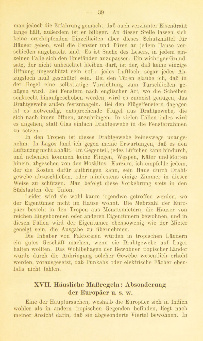 man jedoch die Erfahrung gemacht, daB auch verzinnter Eisendraht lange halt, auBerdem ist er billiger. An dieser Stelle lassen sich keine erschopfenden Einzelheiten iiber dieses Schutzmittel fiir Hauser geben, weil die Fenster und Tiiren an jedem Hause ver- schieden angebracht sind. Es ist Sache des Lesers, in jedem ein- zelnen Falle sich den Umstanden anzupassen. Ein wichtiger Grund- satz, der nicht unbeachtet bleiben darf, ist der, daB keine einzige Offnung ungeschiitzt sein soil: jedes Luftloch, sogar jedes Ab- zugsloch muB geschiitzt sein. Bei den Tiiren glaube ich, daB in der Regel eine selbsttatige Vorrichtung zum TiirschlieBen ge- niigen wird. Bei Fenstern nach englischer Art, wo die Scheiben senkrecht hinaufgeschoben werden, wird es zumeist geniigen, das Drahtgewebe auBen festzunageln. Bei den Fliigelfenstern dagegen ist es notwendig, entsprechende Fliigel aus Drahtgewebe, die sich nach innen bffnen, anzubringen. In vielen Fallen indes wird es angehen, statt Glas einfach Drahtgewebe in die Fensterrahmen zu setzen. In den Tropen ist dieses Drahtgewebe keineswegs nnange- nehm. In Lagos land ich gegen meine Erwartungen, daB es den Luftzuzug nicht abhalt. Im Gegenteil, jedes Liiftchen kann hindurch, und nebenbei kommen keine Fliegen, Wespen, Kafer und Motten hinein, abgesehen von den Moskitos. Kurzum, ich empfehle jedem, der die Kosten daiiir aufbringen kann, sein Haus durch Draht- gewebe abzuschlieBen, Oder mindestens einige Zimmer in dieser Weise zu schiitzen. Man befolgt diese Vorkehrung stets in den Sudstaaten der Union. Leider wird sie wohl kaum irgendwo getroffen werden, wo der Eigentvimer nicht im Hause wohnt. Die Mehrzahl der Euro- paer besteht in den Tropen aus Monatsmietern, die Hauser von reichen Eingeborenen oder anderen Eigentiimern bewohnen, und in diesen Fallen wird der Eigentiimer ebensowenig wie der Mieter geneigt sein, die Ausgabe zu ubernehmen. Die Inhaber von Faktoreien wiirden in tropischen Landern ein gutes Geschaft machen, wenn sie Drahtgewebe auf Lager halten wollten. Das Wohlbehagen der Bewohner tropischer Lander wvirde durch die Anbringung solcher Gewebe wesentlich erhoht werden, vorausgesetzt, daB Punkahs oder elektrische Facher eben- falls nicht fehlen. XVII. Haiisliche MalJregeln: Absonderung der Eiiropaer ii. s. w. Eine der Hauptursachen, weshalb die Europaer sich in Indien wohler als in andern tropischen Gegenden befinden, liegt nach meiner Ansicht darin, daB sie abgesonderte Viertel bewohnen. In