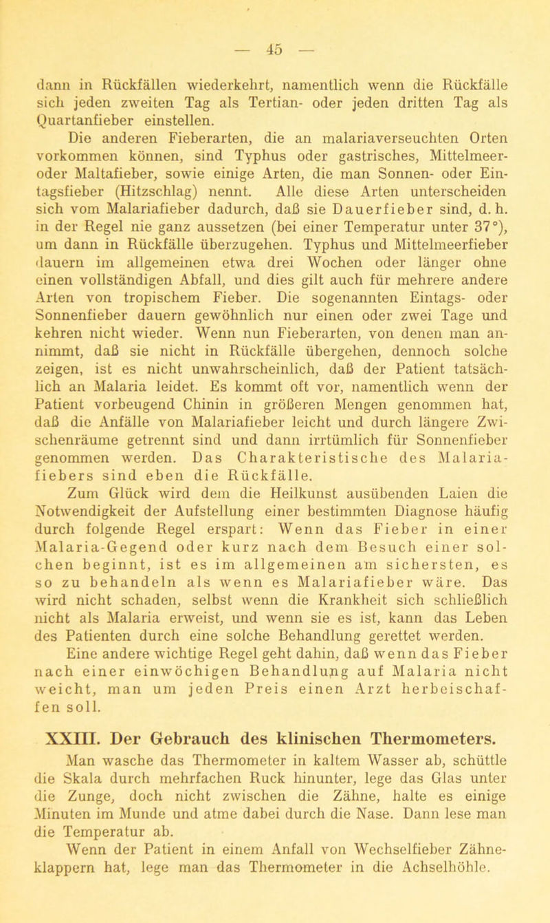 (lann in Riickfallen wiederkehrt, namentlich wenn die Riickfalle sich jeden zweiten Tag als Tertian- oder jeden dritten Tag als Quartanfieber einstellen. Die anderen Fieberarten, die an malariaverseuchten Orten vorkommen konnen, sind Typhus oder gastrisches, Mittelmeer- oder Maltafieber, sowie einige Arten, die man Sonnen- oder Ein- tagsfieber (Hitzschlag) nennt. Alle diese Arten unterscheiden sich vom Malariafieber dadurch, daB sie Dauerfieber sind, d. h. in der Regel nie ganz aussetzen (bei einer Temperatur unter 37°), um dann in Riickfalle iiberzugehen. Typhus und Mittelmeerfieber •laueru im allgemeinen etwa drei Wochen oder langer ohne cinen vollstandigen Abfall, und dies gilt auch fiir mehrere andere Arten von tropischem Fieber. Die sogenannten Eintags- oder Sonnenfieber dauern gewohnlich nur einen oder zwei Tage und kehren nicht wieder. Wenn nun Fieberarten, von denen man an- nimmt, daB sie nicht in Riickfalle iibergehen, dennoch solche zeigen, ist es nicht unwahrscheinlich, daB der Patient tatsach- lich an Malaria leidet. Es kommt oft vor, namentlich wenn der Patient vorbeugend Chinin in groBeren Mengen genommen hat, daB die Anfalle von Malariafieber leicht und durch langere Zwi- schenriiume getrennt sind und dann irrtiimlich fiir Sonnenfieber genommen werden. Das Charakteristische des Malaria- fiebers sind eben die Riickfalle. Zum Gliick wird dem die Heilkunst ausiibenden Laien die Notwendigkeit der Aufstellung einer bestimmten Diagnose haufig durch folgende Regel erspart: Wenn das Fieber in einer Malaria-Gegend oder kurz nach dem Besuch einer sol- chen beginnt, ist es im allgemeinen am sichersten, es so zu behandeln als wenn es Malariafieber ware. Das wird nicht schaden, selbst wenn die Krankheit sich schlieBlich nicht als Malaria erweist, und wenn sie es ist, kann das Leben des Patienten durch eine solche Behandlung gerettet werden. Eine andere wichtige Regel geht dahin, daB wenn das Fieber nach einer einwochigen Behandlupg auf Malaria nicht weicht, man um jeden Preis einen Arzt herbeischaf- fen soli. XXIII. Der Gebrauch des klinischen Thermometers. Man wasche das Thermometer in kaltem Wasser ab, schiittle die Skala durch mehrfachen Ruck hinunter, lege das Glas unter die Zunge, doch nicht zwischen die Zahne, halte es einige Minuten im Munde und atme dabei durch die Nase. Dann lese man die Temperatur ab. Wenn der Patient in einem Anfall von Wechselfieber Zahne- klappern hat, lege man das Thermometer in die Achselhohle.