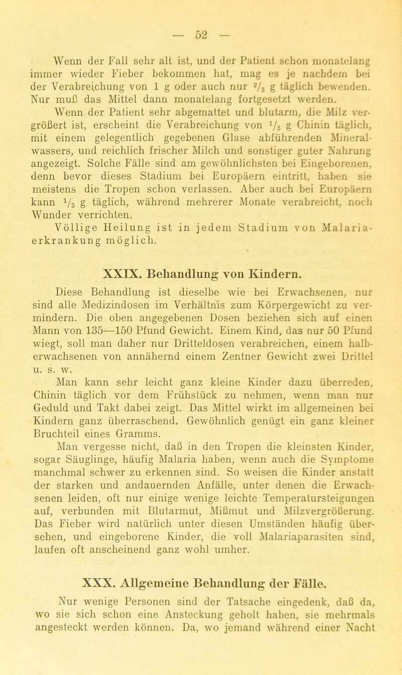 Wenn der Fall sehr alt 1st, und der Patient schon rnonatelang immer wieder Fieber bekommen hat, mag es je nachdem bei der Verabrei.chung von 1 g oder auch nur 2/3 g taglich bewenden. Nur muB das Mittel dann rnonatelang fortgesetzt werden. Wenn der Patient sehr abgemattet und blutarm, die Milz ver- groBert ist, erscheint die Verabreichung von Va g Chinin taglich, mit einem gelegentlich gegebenen Glase abfiihrenden Mineral- wassers, und reichlich frischer Milch und sonstiger guter Nahrung angezeigt. Solche Falle sind am gevvohnlichsten bei Eingeborenen, denn bevor dieses Stadium bei Europaern eintritt, haben sie meistens die Tropen schon verlassen. Aber auch bei Europaern kann 1/3 g taglich, wahrend mehrerer Monate verabreicht, noch Wunder verrichten. Vollige Heilung ist in jedem Stadium von Malaria- erkrankung moglich. XXIX. Behandlung von Kindern. Diese Behandlung ist dieselbe wie bei Erwachsenen, nur sind alle Medizindosen im Verhalthis zum Korpergewdcht zu ver- mindern. Die oben angegebenen Dosen beziehen sich auf einen Mann von 135—150 Pfund Gewicht. Einem Kind, das nur 50 Pfund wiegt, soil man daher nur Dritteldosen verabreichen, einem halb- erwachsenen von annahernd einem Zentner Gewicht zwei Drittel u. s. w. Man kann sehr leicht ganz kleine Kinder dazu iiberredeo, Chinin taglich vor dem Friihstiick zu nehmen, wenn man nur Geduld und Takt dabei zeigt. Das Mittel wirkt im allgemeinen bei Kindern ganz viberraschend. Gewohnlich geniigt ein ganz kleiner Bruchteil eines Gramms. Man vergesse nicht, daB in den Tropen die kleinsten Kinder, sogar Sauglinge, haufig Malaria haben, wenn auch die Symptome manchmal schwer zu erkennen sind. So weisen die Kinder anstatt der starken und andauernden Anfalle, unter denen die Erwach- senen leiden, oft nur einige wenige leichte Temperatursteigungen auf, verbunden mit Blutarmut, MiBmut und MilzvergroBerung. Das Fieber wird natiirlich unter diesen Umstanden haufig iiber- sehen, und eingeborene Kinder, die voll Malariaparasiten sind, laufen oft anscheinend ganz wohl umher. XXX. Allgemeine Behandlung der Fiille. Nur wenige Personen sind der Tatsache eingedenk, daB da, wo sie sich schon eine Ansteckung geholt haben, sie mehrmals angesteckt werden konnen. Da, wo jemand wahrend einer Nacht