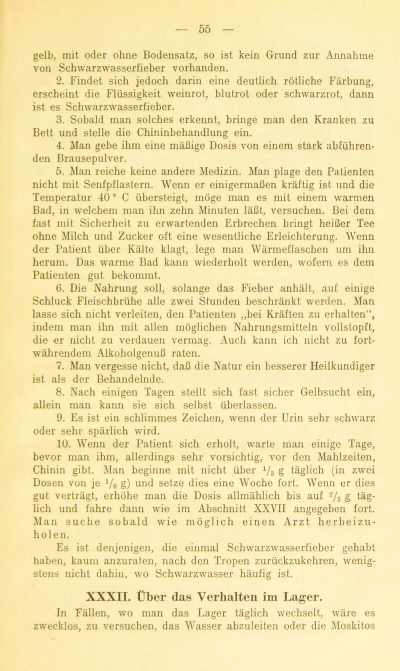 gelb, mit oder ohne Bodensatz, so ist kein Grund zur Annahme von Schwarzwasserfieber vorhanden. 2. Findet sich jedoch darin eine deutlich rotliche Fiirbung, erscheint die Fliissigkeit weinrot, blutrot oder schwarzrot, dann ist es Schwarzwasserfieber. 3. Sobald man solches erkennt, bringe man den Kranken zu Bett und stelle die Chininbehandlung ein. 4. Man gebe ihm eine mafiige Dosis von einem stark abfiihren- den Brausepulver. 5. Man reiche keine andere Medizin. Man plage den Palienten nicht mit Senfpflastern. Wenn er einigermaBen kraftig ist und die Temperatur 40 ° C iibersteigt, moge man es mit einem warmen Bad, in welchem man ihn zehn Minuten laBt, versuchen. Bei dem fast mit Sicherheit zu erwartenden Erbrechen bringt heiBer Tee ohne Milch und Zucker oft eine wesentliche Erleichterung. Wenn der Patient iiber Kalte klagt, lege man Warmeflaschen um ihn herum. Das warme Bad kann wiederholt werden, wofern es dem Patienten gut bekommt. 6. Die Nahrung soil, solange das Fieber anhalt, auf einige Schluck Fleischbriihe alle zwei Stunden beschrankt werden. Man lasse sich nicht verleiten, den Patienten „bei Kraften zu erhalten“, indem man ihn mit alien moglichen Nahrungsmitteln vollstopft, die er nicht zu verdauen vermag. Auch kann ich nicht zu fort- wahrendem AlkoholgenuB raten. 7. Man vergesse nicht, daB die Natur ein besserer Heilkundiger ist als der Behandelnde. 8. Nach einigen Tagen stellt sich fast sicher Gelbsucht ein, allein man kann sie sich selbst iiberlassen. 9. Es ist ein schlimmes Zeichen, wenn der Urin sehr schwarz oder sehr sparlich wird. 10. Wenn der Patient sich erholt, warte man einige Tage, bevor man ihm, allerdings sehr vorsichtig, vor den Mahlzeiten, Chinin gibt. Man beginne mit nicht iiber Vs g taglich (in zwei Dosen von je Ve g) und setze dies eine Woche fort. Wenn er dies gut vertragt, erhohe man die Dosis allmahlich bis auf Vs g tag- lich und fahre dann wie im Abschnitt XXVII angegeben fort. Man suche sobald wie moglich einen Arzt herbeizu- holen. Es ist denjenigen, die einmal Schwarzwasserfieber gehabt haben, kaum anzuraten, nach den Tropen zuriickzukehren, wenig- stens nicht dahin, wo Schwarzwasser haufig ist. XXXII. tiber das Verhalten im Lager. In Fallen, wo man das Lager taglich wechselt, ware es zwecklos, zu versuchen, das Wasser abzuleiten oder die Moskitos