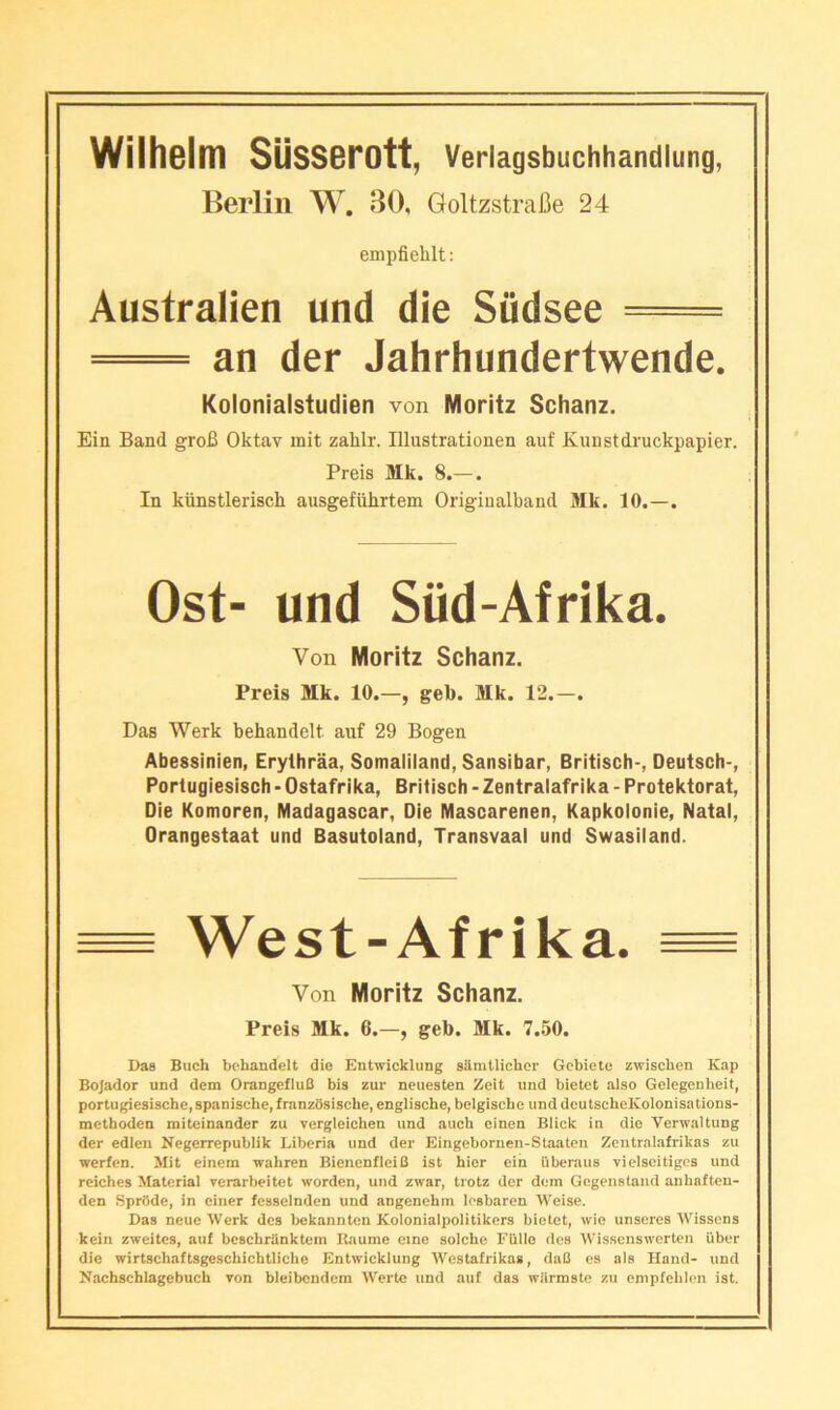 Berlin W. 30, GoltzstraCe 24 empfiehlt; Australien und die Siidsee = =^= an der Jahrhundertwende. Kolonialstudien von Moritz Schanz. Ein Band groB Oktav mit zahlr. Illustrationen auf Kunstdruckpapier. Preis Mk. 8.—. In kiinstlerisch ausgefiihrtem Origiualband Mk. 10.—. Ost- und Siid-Afrika. Von Moritz Schanz. Preis Mk. 10.—, geb. Mk. 12.—. Das Werk behandelt auf 29 Bogen Abessinien, Erylhraa, Somaliland, Sansibar, Britisch-, Deutsch-, Porlugiesisch - Ostafrika, Britisch - Zentralafrika - Protektorat, Die Komoren, Madagascar, Die Mascarenen, Kapkolonie, Natal, Orangestaat und Basutoland, Transvaal und Swasiland. ^ West-Afrika. ^ Von Moritz Schanz. Preis Mk. 6.—, geb. Mk. 7.50. 1)88 Buch behandelt die Entwicklung silratlicbcr Gcbiete zwiscben Kap Bojador und dem OrangefluB bis zur neuesten Zeit und bietet also Gelegenheit, portugiesische, spanische, franzOsische, englische, belgiscbe und deutschoKolonisations- methoden mitcinander zu vergleichen und auch einen Blick in die Verwaltung der edien Negerrepublik Liberia und der Eingcbornen-Staaten Zentralafrikas zu werfen. Mit einem wahren Bienenfleifl ist bier ein uberaus viclseitigca und reiches Material verarbeitet worden, und zwar, trotz der dem Gogenstand anbaften- den SprOde, in eiiier fesseindcn und angenehin lesbaren Weise. Das neue Werk dcs bekannten Kolonialpolitikers bietet, wie unaercs Wisscns kein zweites, auf beschrilnktcm Raume eine solche FUllo des Wissenswerten iiber die wirtschaftsgeschichtlicbe Entwicklung Westafrikas, daC es als Hand- und Nacbscblagcbuch yon bleibcndcm Werte und auf das wiirmste zu empfcblen ist.
