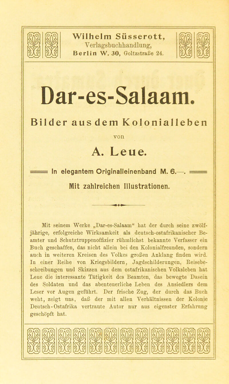 Verlagsbuchhandlung, Berlin W. 30, GoltzstraBe 24. Dar-es-Salaam. Bilder ausdem Kolonialleben von A. Leue. In elegantem Originalleinenband M. 6.—. Mit zahlreichen Illustrationen. Mit seinem Werke „Dar-es-Salaam“ hat der durch seine zwolf- jahrige, erfolgreiche Wirksamkeit als deutsch-ostafrikanischer Be- amter und Schutztruppenoffizier riihmlichst bekannte Verfasser ein Buck geschaffen, das nicht allein bei den Kolonialfreunden, sondem aucb in weiteren Kreisen des Yolkes groBen Anklang finden wird. In eiuer Reibe von Kriegsbildern, Jagdscbilderungen, Eeisebe- scbreibungen und Skizzen aus dem ostafrikaniscben Volksleben hat Leue die interessante Tatigkeit des Beamten, das bewegte Dasein des Soldaten und das abenteuerliche Leben des Ansiedlers dem Leser vor Augen gefubrt. Der friscbe Zug, der durch das Buck webt, zeigt uns, daB der mit alien Verbaltnissen der Kolonje Deutsch-Ostafrika vertraute Autor nur aus eigenster Erfabning gescbopft bat.