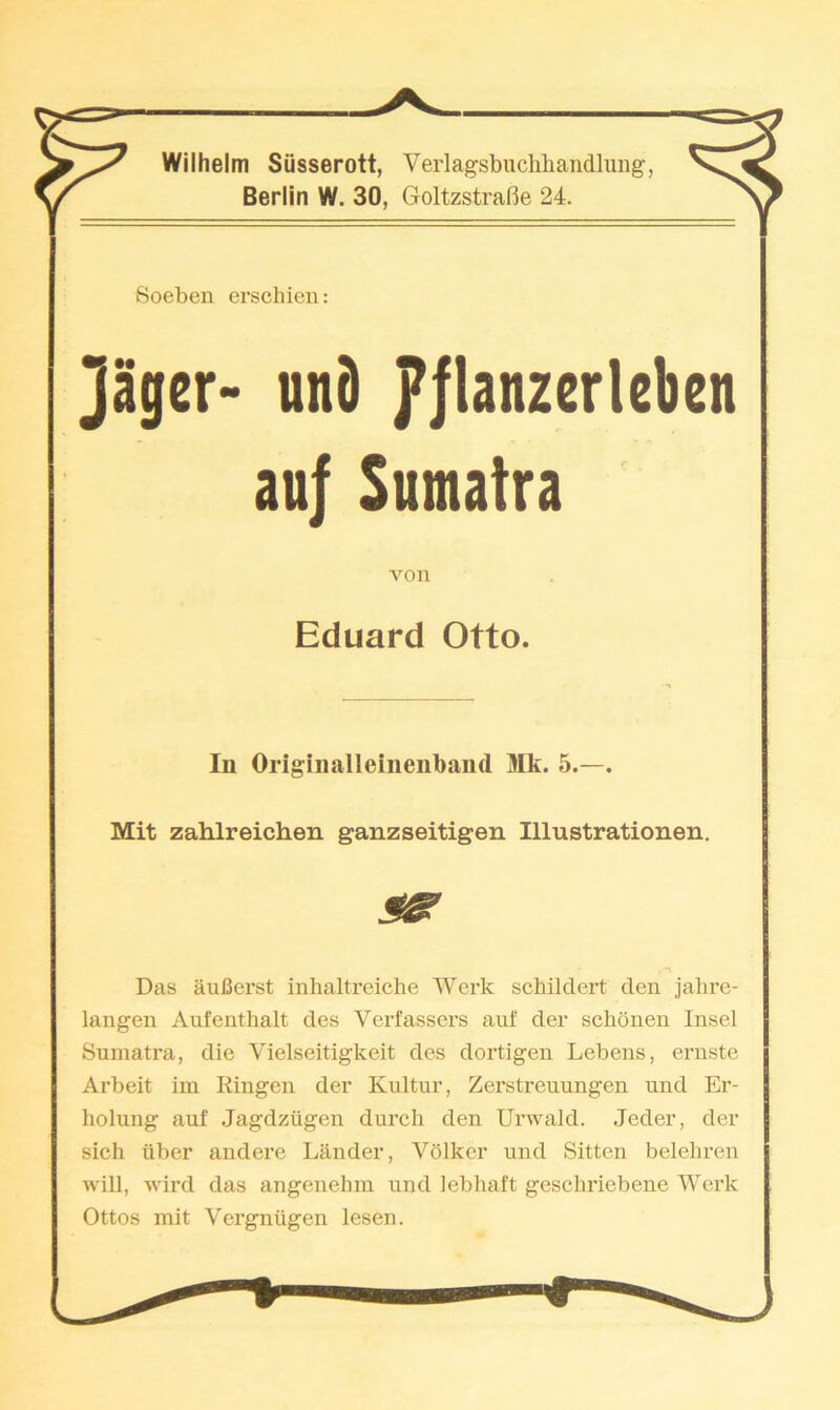 Wilhelm Siisserott, Verlagsbuchliaiidluiig’, Berlin W. 30, Goltzstrafie 24. Soeben erschien: ]ager> und p|lanzcrlcben au| Sumatra von Eduard Otto. lu Originalleiiienband Mk. 5.—. Mit zahlreichen ganzseitigen Illustrationen. Das auCerst inhaltreiche Work schildert den jahre- langen Aufenthalt des Verfassers auf der schonen Insel Sumatra, die Vielseitigkeit des dortigen Lebens, ernste Arbeit im Ringen der Kultur, Zerstreuungen und Er- holung auf Jagdziigen durch den Urwald. .Jeder, der sich fiber and ere Lander, Volker und Sitten belehren will, wil’d das angenehm und lebhaft geschriebene Werk Ottos mit Vergniigen lesen.