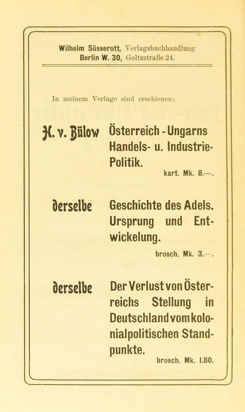 fr ^'l Wilhelm Siisserott, Verlagsbuchhandlun;^ Berlin W. 30, Goltzstrafie 24. In ineinem Verlagc sind erschienen: }(. V. plow Osterreich - Ungarns Handels- u. Industrie- Politik. kart. Mk. 8.—, derselbe Geschichte des Adels. Ursprung und Ent- wickelung. brosch. Mk. 3.—. derselbe DerVerlustvonOster- reichs Stellung in Deutschland vomkolo- nialpolitischen Stand- punkte. brosch. Mk. 1.80. . J J