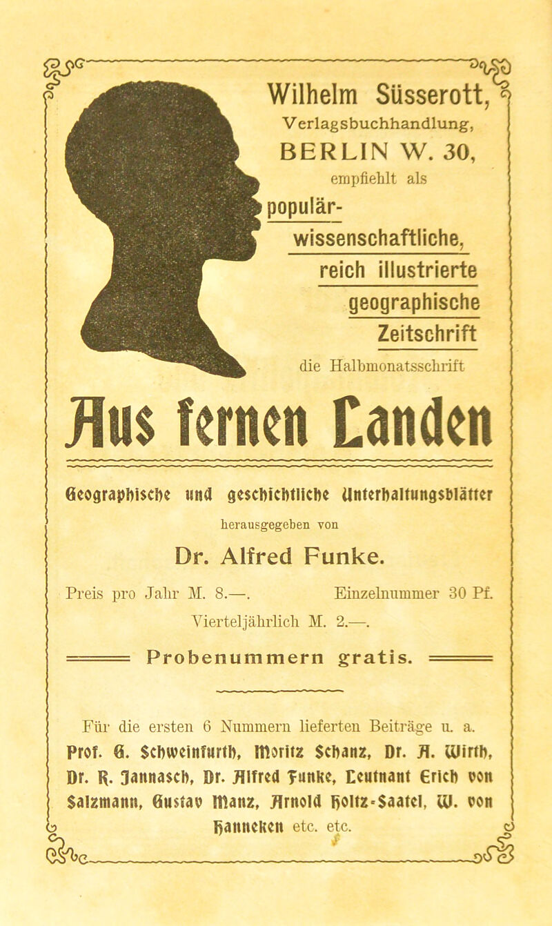 Wilhelm SUsserott, V erlagsbuchhandlung, BERLIN W. 30, empfiehlt aLs popular- wissenschaftliche, reich illustrierte geographische Zeitschrift die Halbmonatsschrift Jlu$ fcrnen Canden Geograpbiscbe iiitd dcscbicbtlicbe Unterbaltung$blatter herausgegeben von Dr. Alfred Funke. Preis pro Jalir M. 8.—. Einzelnummer 30 Pf. Vierteljahrlicli M. 2.—. ■ Probenummern gratis. ■ Fur die ersten 6 Niimmeru lieferteu Beitrage ii. a. Prof. 0. Scbwcinfurtb, moritz Scbaitz, Dr. Ulirtb, Dr. R. 3anna$cb, Dr. Jllfrcd T«nke, Ecutnant ericb oon Saizmann, 0u$tao IDanz. Jlrnold Roltz^Saatcl, lU. oott k. DanncKcn etc. etc. o