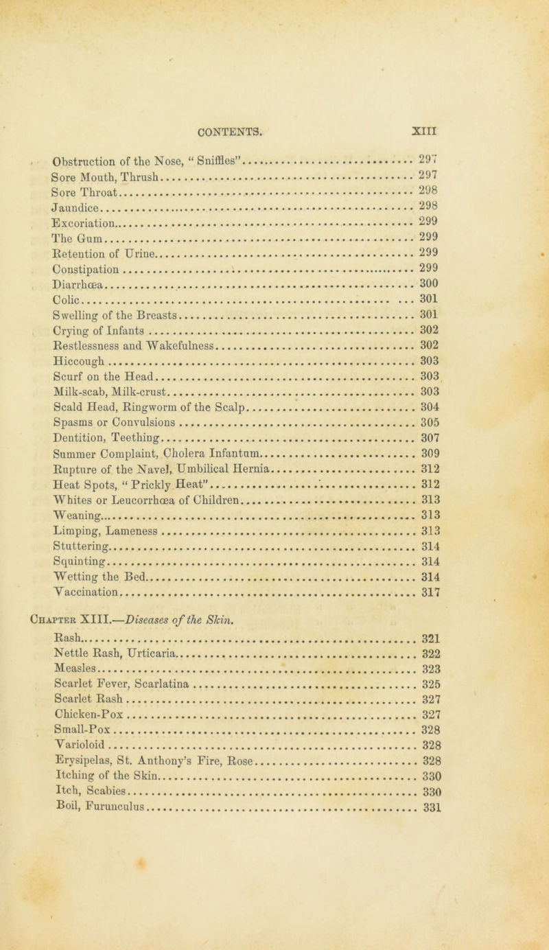 Obstruction of the Nose, “ Sniffles” 297 Sore Mouth, Thrush 297 Sore Tkroat 298 Jaundice 298 Excoriation 299 The Gum 299 Retention of Urine 299 Constipation 299 Diarrkoea 300 Colic 301 Swelling of the Breasts 301 Crying of Infants 302 Restlessness and Wakefulness 302 Hiccough 303 Scurf on the Head 303 Milk-scab, Milk-crust 303 Scald Head, Ringworm of the Scalp 304 Spasms or Convulsions 305 Dentition, Teething 307 Summer Complaint, Cholera Infantum 309 Rupture of the Navel, Umbilical Ilernia 312 Heat Spots, “ Prickly Heat” 312 Whites or Leucorrkoea of Ckildren 313 Weaning 313 Limping, Lameness 313 Stuttering 314 Squinting 314 Wetting the Bed 314 Vaccination 317 Chapter XIII.—Diseases of the Skin. Rash 321 Nettle Rash, Urticaria 322 Measles 323 Scarlet Fever, Scarlatina 325 Scarlet Rash 327 Chicken-Pox 327 Small-Pox 328 Yarioloid 328 Erysipelas, St. Anthony’s Fire, Rose 328 Itching of the Skin 330 Itch, Scabies 330 Boil, Furunculus 331