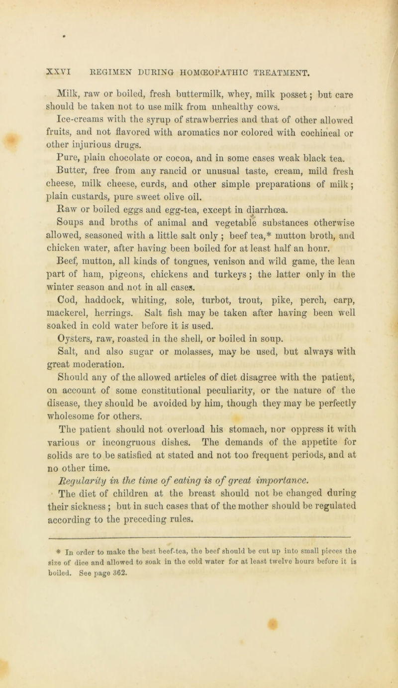 Milk, raw or boiled, fresli buttermilk, wliey, milk posset; but care should be taken not to use milk from unhealthy cows. Ice-creams with the syrup of strawberries and that of other allowed fruits, and not flavored with aromatics nor colored with cochineal or other injurious drugs. Pure, plain chocolate or cocoa, and in some cases weak black tea. Butter, free from any rancid or unusual taste, cream, mild fresh clieese, milk cheese, curds, and other simple preparations of milk; plain custards, pure sweet olive oil. Raw or boiled eggs and egg-tea, except in diarrhoea. Soups and broths of animal and vegetable substances otherwise allowed, seasoned with a little salt only ; beef tea,* mutton broth, and chicken water, after liaving been boiled for at least half an honr. Beef, inutton, all kinds of tongues, venison and wild game, the lean part of ham, pigeons, chickens and turkeys ; the latter only in the winter season and not in all cases. Cod, liaddock, whiting, sole, turbot, trout, pike, perch, carp, mackerel, herrings. Salt fish inay be taken after liaving been well soaked in cold water before it is used. Oysters, raw, roasted in the Shell, or boiled in soup. Salt, and also sugar or molasses, may be used, but always with great moderation. Should any of the allowed articles of diet disagree with the patient, on account of some constitutional peculiarity, or the nature of the disease, they should be avoided by him, though they may be perfectly wholesome for others. The patient should not overload bis stomach, nor oppress it with various or incongruous dishes. The demands of the appetite for solids are to be satisfied at stated and not too frequent periods, and at no other time. Regularity in the time of eating is of great importance. The diet of children at the breast should not be changed during their sickness ; but in such cases that of the mother should be regulated according to the preceding rules. * In orfler to make the best beef-tea, the beef should be cut up into small pieces the size of dice and allowed to soak in the cold water for at least twelve hours before it is boiled. See page 362.