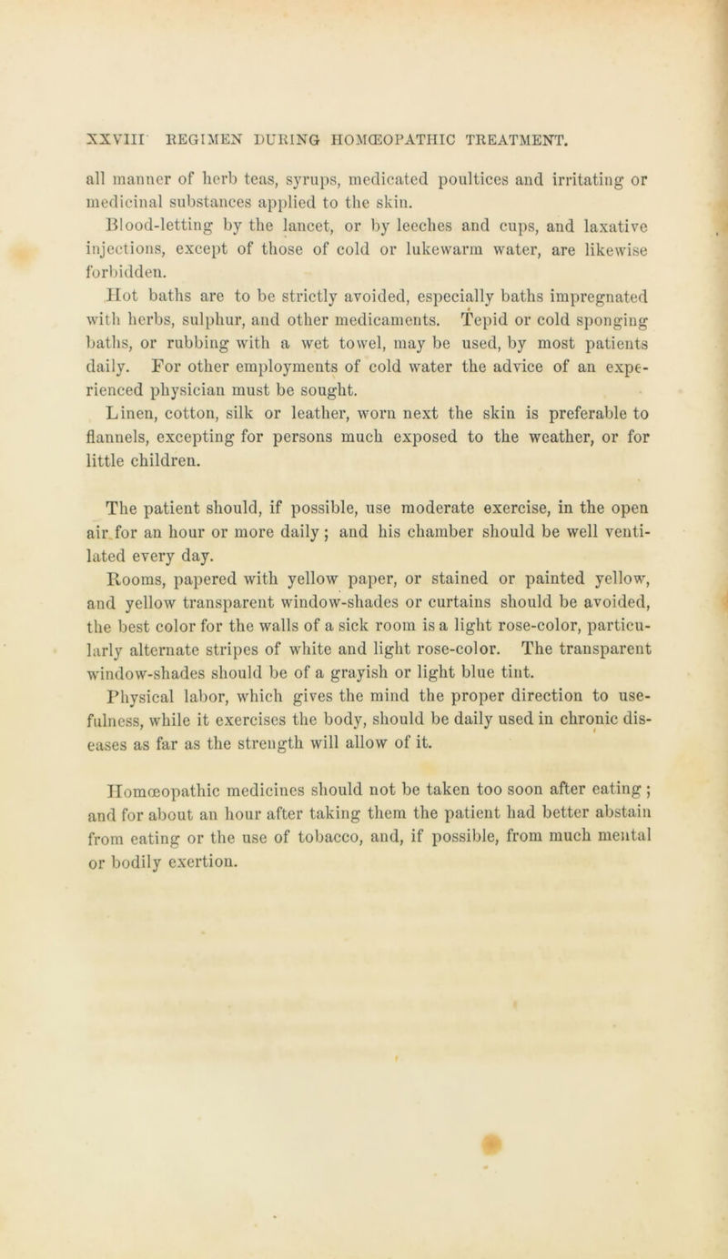 all mariner of herb teas, syrups, medicated poultices and irritating or medicinal substances applied to the skin. Blood-letting by the lancet, or by leeches and cups, and laxative injections, except of those of cold or lukewarm water, are likewise forbidden. Hot baths are to be strictly avoided, especially baths impregnated with herbs, sulphur, and other medicaments. Tepid or cold sponging baths, or rubbing with a wet towel, may be used, by most patients daily. For other employments of cold water the ad vice of an expe- rienced physician must be souglit. Linen, cotton, silk or leather, worn next the skin is preferable to fiannels, excepting for persons much exposed to the weather, or for little children. The patient should, if possible, use moderate exercise, in the open air for an hour or more daily; and his chamber should be well venti- lated every day. Rooms, papered with yellow paper, or stained or painted yellow, and yellow transparent window-shades or curtains should be avoided, the best color for the walls of a sick room is a light rose-color, particu- larly alternate stripes of white and light rose-color. The transparent window-shades should be of a grayish or light blue tint. Physical labor, which gives the mind the proper direction to use- fulness, while it exercises the body, should be daily used in chronic dis- eases as far as the strength will allow of it. Homceopathic medicines should not be taken too soon after eating ; and for about an hour after taking them the patient had better abstain from eating or the use of tobacco, and, if possible, from much mental or bodily exertion.