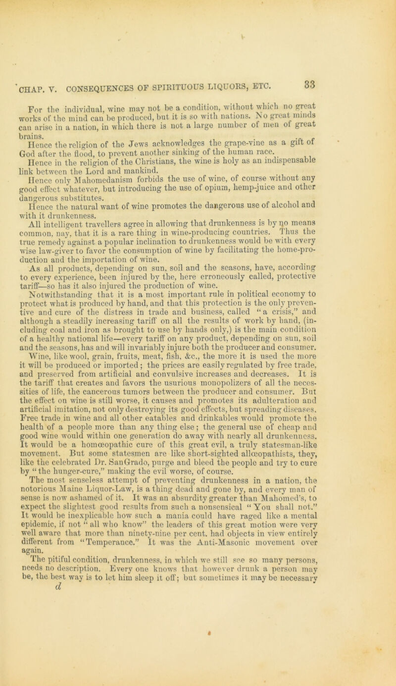For the individual, wine may not be a condition, without which no great works of the mind can be produced, but it is so with nations. No great iniwls can arise in a nation, in wbicb there is not a large nuuiber ot men 01 gieat brains. , , . ...» Hence thereligion of the Jews acknowledges tbe grape-vine as a gilt ot God after the üood, to prevent another sinking of the human race. _ Ilence in the religion of the Christians, the wine is holy as an indispensable link between the Lord and mankind. Ilence only Mahomedanism forbids the use of wine, of course without any good effect whatever, but introducing the use ot opium, hemp-juice and other dangerous substitutes. Hence the natural want of wine promotes the dangerous use of alcohol and with it drunkenness. All intelligent travellers agree in allowing that drunkenness is by no means common, nay, that it is a rare thing in wine-producing countries. 1 hus the true remedy against a populär inclination to drunkenness would be with every wise law-giver to favor the consumption of wine by facilitating the home-pro- duction and the importation of wine. As all products, dependiug on sun. soil and the seasons, have, according to every experience, been injured by the, here erroneously called, protective tarifif—so has it also injured the production of wine. Notwithstanding that it is a most important rule in political economy to protect what is produced by hand, and that this protection is the only preven- tive and eure of the distress in trade and business, called “ a crisis,” and although a steadily increasing tariff on all the results of work by band, (in- cluding coal and iron as brought to use by hands only,) is the main condition of a healthv national life—every tariff on any produet, depending on sun, soil and the seasons, has and will invariably injure both the producer and consumer. Wine, like wool, grain, fruits, meat, fish, &c., the more it is used the more it will be produced or imported; the prices are easily regulated by free trade, and preserved from artificial and convulsive increases and decreases. It is the tariff that creates and favors the usurious monopolizers of all the neces- sities of life, the cancerous tumors between the producer and consumer. But the effect on wine is still worse, it causes and promotes its adulteration and artificial imitation, not only destroying its good effccts, but spreading diseases. Free trade in wine and all other eatables and drinkables would promote the health of a people more than any thing eise; the general use of cheap and good wine would within one generation do away with nearly all drunkenness. It would be a homoeopathic eure of this great evil, a truly statesman-like movement. But some statesmen are like short-sighted allceopathists, they, like the eelebrated Dr. SanGrado, purge and bleed the people and try to eure by “ the hunger-cure,” making the evil worse, of course. The most senseless attempt of preventing drunkenness in a nation, the notorious Maine Licpior-Law, is a thing dead and gone by, and every man of sense is now ashamed of it. It was an absurdity greater than Maliomed’s, to expect the slightest good results from such a nonsensical “ You shall not.” It would be inexplicable how such a mania could have raged like a mental epidemic, if not “ all wrho know” the leaders of this great motion were very well aware that more than ninety-nine per cent. had objects in view entirely different from “Temperance.” It was the Anti-Masonic movement over again. The pitiful condition, drunkenness, in which we still se.e so many persons, needs no description. Every one knowTs that however drunk a person may be, the best way is to let him sleep it off; but sometimes it may be necessary d