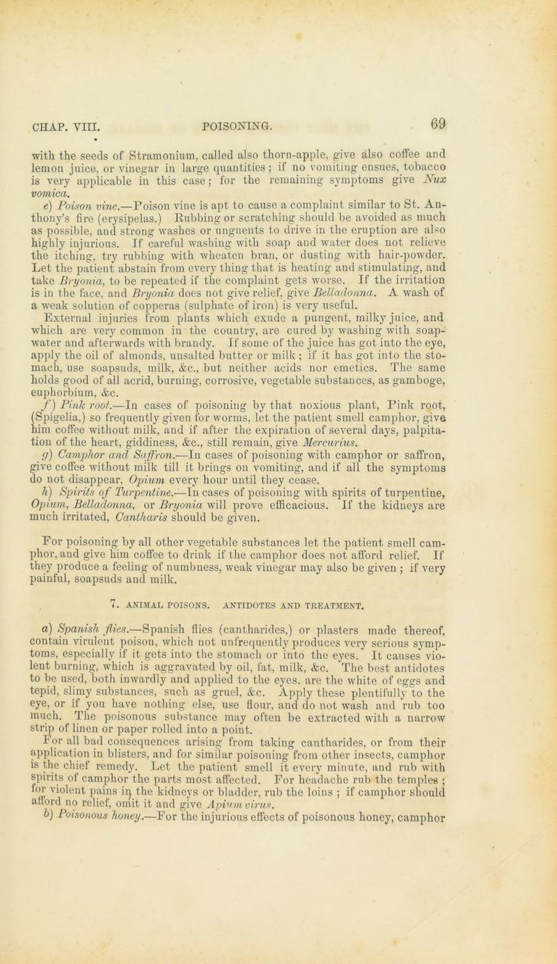 with the seeds of Stramonium, called also thorn-apple, give also coffee and lemon juice, or vinegar in large quantities; if no vomiting ensues, tobacco is very applicable in this case; for the remaining Symptoms give Nux vomica. e) Poison vine.—Poison vine is apt to cause a complaint similar to St. An- thony’s fire (erysipelas.) Rubbing or scratching should be avoided as much as possible, and strong washes or unguents to drive in the eruption are also highly injurious. If careful washing with soap and water does not relieve the itching, try rubbing with wheaten brau, or dusting with hair-powder. Let the patient abstain from every thing that is heating and stimulating, and take Bryonia, to be repeated if the complaint gets worse. If the irritation is in the face, and Bryonia does not give relief, give Belladonna. A wash of a weak solution of copperas (sulphate of iron) is very useful. External injuries from plants which exude a pungent, milky juice, and which are very common in the country, are cured by washing with soap- water and afterwards with brandy. If some of the juice lias got into the eye, apply the oil of almonds, unsalted butter or milk ; if it has got into the sto- mach, use soapsuds, milk, &c., but neither acids nor emetics. The same holds good of all acrid, burning, corrosive, vegetable substances, as gamboge, euphorbium, &c. f) Pink root.—In cases of poisoning by that noxious plant, Pink root, (Spigelia,) so frequently given for worms, let the patient smell camphor, give him coffee without milk, and if after the expiration of several days, palpita- tion of the heart, giddiness, &c., still remain, give Mercurius. g) Camphor and Sajfron.—In cases of poisoning with camphor or saffron, give coffee without milk tili it brings on vomiting, and if all the Symptoms do not disappear, Opium every hour until they cease. h) Spirits of Turpentine.—In cases of poisoning with spirits of turpentine, Opium, Belladonna, or Bryonia will prove efficacious. If the kidneys are much irritated, Cantharis should be given. For poisoning by all other vegetable substances let the patient smell cam- phor, and give him coffee to drink if the camphor does not afford relief. If they produce a feeling of numbness, weak vinegar may also be given ; if very painful, soapsuds and milk. 7. ANIMAL POISONS. ANTIDOTES AND TREATMENT. a) Spanish flies.—Spanish flies (cantharides,) or plasters made thereof, contain virulent poison, which not unfrequently produces very serious Symp- toms, especially if it gets into the stomach or into the eyes. It causes vio- lent burning, which is aggravated by oil, fat, milk, &c. The best antidotes to be used, both inwardly and applied to the eyes. are the white of eggs and tepid, slimy substances, such as gruel, &c. Apply these plentifully to the eye, or if you have nothing eise, use flour, and do not wash and rub too much. The poisonous substance may often be extracted with a narrow Strip of linen or paper rolled into a point. For all bad consequences arising from t.aking cantharides, or from their application in blisters, and for similar poisoning from other insects, camphor is the chief remedy. Let the patient smell it every minute, and rub with spirits of camphor the parts most affccted. For headache rub the templee ; lor violent pains iij the kidneys or bladder, rub the loins ; if camphor should afford no relief, omit it and give Apiumvirus. b) Poisonous lioney.—For the injurious effects of poisonous honey, camphor