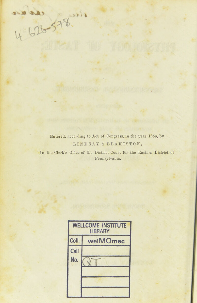 . Y « » Entered, according to Act of Congress, in the year 1853, by LIN D S AY & BLÀKISTON, In tbe Clerk’s Office of tbe District Court for the Eastern District of Pennsylvania. WELLCOME INSTITUTE LIBRARY Coll. welMOmec Call No. QT .