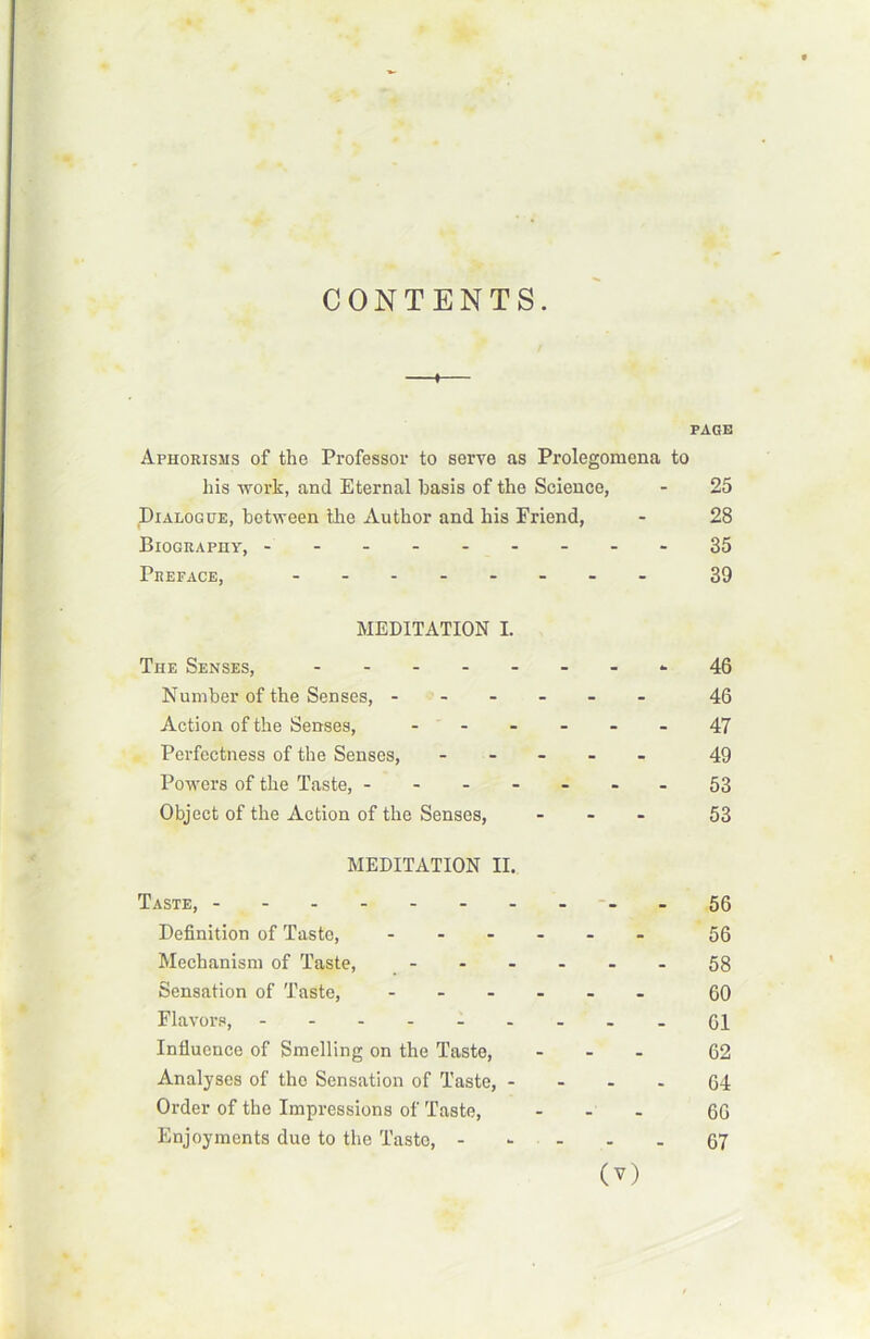 CONTENTS. —i— PAGE Aphorisms of the Professor to serve as Prolegoraena to his work, and Eternal basis of the Science, - 25 Dialogue, between the Àuthor and his Friend, - 28 Bioguaphy, ---35 Préfacé, - - 39 MEDITATION I. The Senses, -------- 46 Number of the Senses, ------ 46 Action of the Senses, ...... 47 Perfectness of the Senses, ..... 49 Powers of the Taste, -------53 Object of the Action of the Senses, ... 53 MEDITATION II. Taste, -.56 Définition of Taste, 56 Mechanism of Taste, 58 Sensation of Taste, ...... 60 Flavors, .----....61 Influence of Smelling on the Taste, ... 62 Analyses of tho Sensation of Taste, 64 Order of the Impressions of Taste, ... 6G Enjoyments due to the Taste, - . . . 67