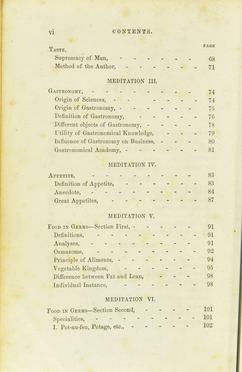 Taste, f Supremacy of Man, - Method of the Author, ... MEDITATION III. Gastronomy, ----- Origin of Sciences, - Origin of Gastronomy, - Définition of Gastronomy, Different objects of Gastronomy, - Utility of Gastronomical Knowledge, Influence of Gastronomy on Business, Gastronomical Academy, - - - MEDITATION IV. APPETITE, ----- Définition of Appetite, - Anecdote, - Great Appetites, - MEDITATION V. Food in Germs—Section First, - Définitions, - Analyses, - Osmazome, - Principle of Aliments, - Vegetable Kingdom, - Différence between Fat and Lean, Individual Instance, - MEDITATION VI. Food in Germs—Section Second, Specialitics, - I. Pot-au-feu, Potage, etc., - page 68 71 74 74 75 76 78 79 80 81 83 83 84 87 91 91 91 92 94 95 98 98 101 101 102