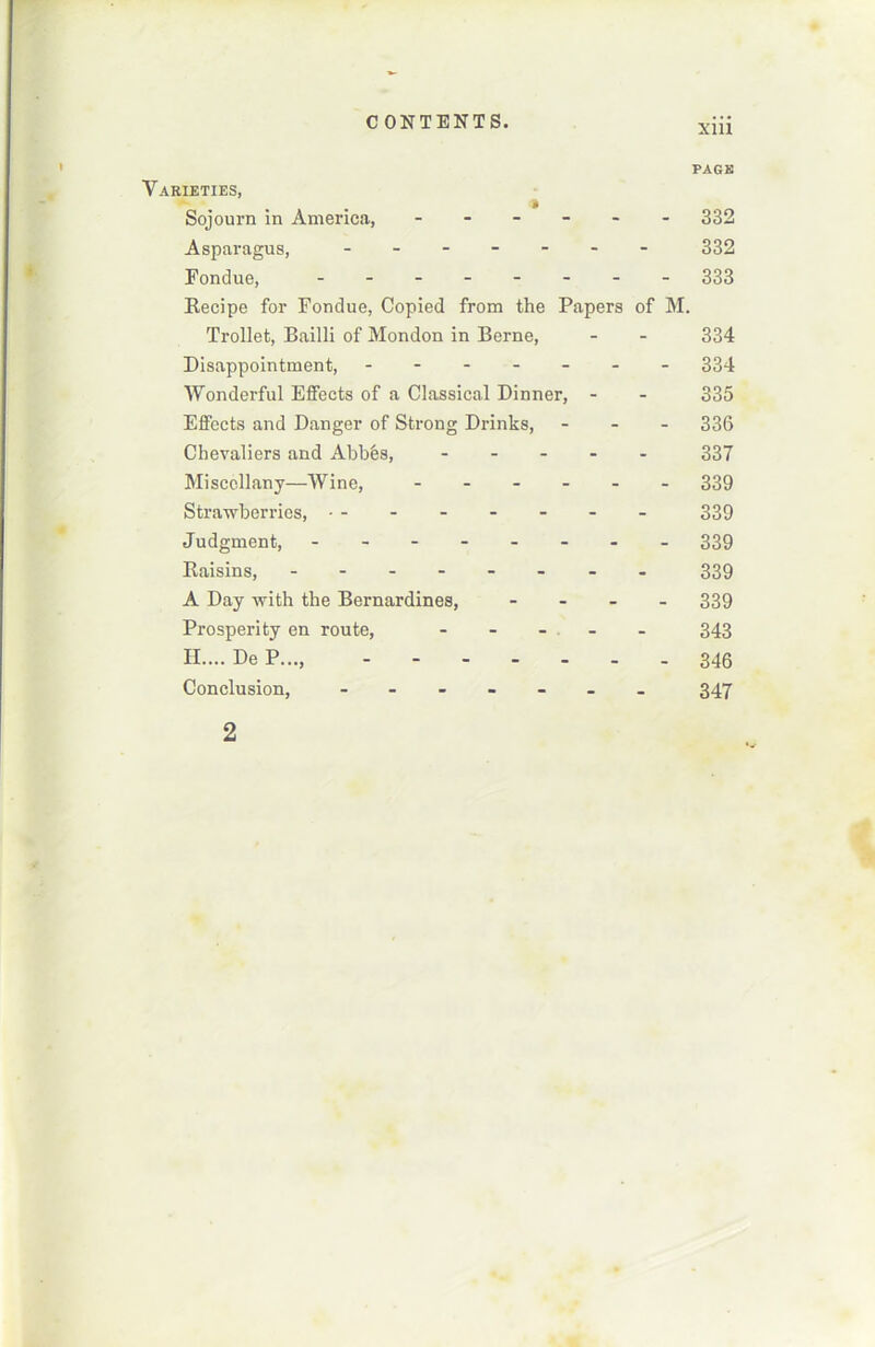 PAGE Varieties, Sojourn in America, ------ 332 Asparagus, ------- 332 Fondue, - -- -- -- - 333 Recipe for Fondue, Copied from the Papers of M. Trollet, Bailli of Mondon in Berne, - - 334 Disappointment, ------- 334 Wonderful Effects of a Classical Dinner, - - 335 Effects and Danger of Strong Drinks, - 336 Chevaliers and Abbés, 337 Misccllany—Wine, ------ 339 Strawberries, • - - - - - - - 339 Judgment, - -- -- -- - 339 Raisins, - -- -- -- - 339 A Day with the Bernardines, - 339 Prosperity en route, ----- 343 H.... De P..., 346 Conclusion, ------- 347 2