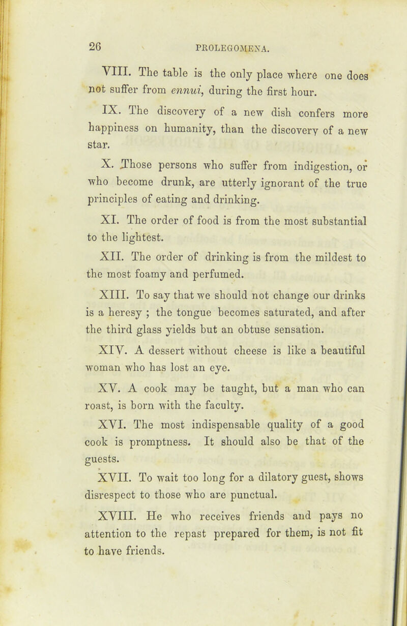 VIII. The table is the only place where one does not suffer from ennui, during the fîrst hour. IX. The discovery of a new dish confers more happiness on humanity, than the discovery of a new star. X. .Those persons who suffer from indigestion, or who become drunk, are utterly ignorant of the true principles of eating and drinking. XI. The order of food is from the most substantial to the lightest. XII. The order of drinking is from the mildest to the most foamy and perfumed. XIII. To say that we should not change our drinks is a heresy ; the tongue becomes saturated, and after the third glass yields but an obtuse sensation. XIV. A dessert without cheese is like a beautiful woman who has lost an eye. XV. A cook may be taught, but a man who can roast, is born with the faculty. XVI. The most indispensable quality of a good cook is promptness. It should also be that of the guests. XVII. To wait too long for a dilatory guest, shows disrespect to those who are punctual. XVIII. ITe who receives friends and pays no attention to the repast prepared for them, is not fit to bave friends.