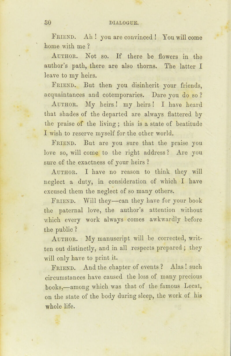 Fmend. Ah ! you are convinced ! You will corne home with me ? Author. Not so. If there be flowers in the author’s patb, there are also thorns. The latter I leave to my heirs. Friend. But then you disinherit your friends, acquaintances and cotemporaries. Dare you do so ? Author. My heirs ! my heirs ! I hâve heard that shades of the departed are always flattered by the praise of the living ; this is a State of béatitude I wish to reserve myself for the other world. Friend. But are you sure that the praise you love so, will corne to the right address ? Are you sure of the exactness of your heirs ? Author. I hâve no reason to think they will neglect a duty, in considération of winch I hâve excused them the neglect of so many others. Friend. Will they—can they hâve for your book the paternal love, the author’s attention without winch every work always cornes awkwardly before the public ? Author. My manuscript will be corrected, writ- ten out distinctly, and in ail respects prepared ; they will only hâve to print it. Friend. And the chapter of events ? Alas ! such circumstances hâve caused the loss of many precious books,—among which was that of the famous Lecat, on the State of the body during sleep, the work of his whole life.