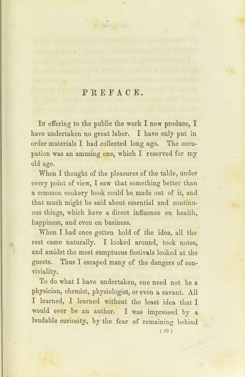 PREFACE. In offering to the public tbe work I now produce, I hâve undertaken no great labor. I hâve only put in order materials I had collected long ago. The occu- pation was an amusing one, which I reserved for my old âge. When I thought of the pleasures of the table, under every point of view, I saw that something better than a common cookery book could be made out of it, and that much xnight be said about essential and continu- ous things, which hâve a direct influence on health, happiness, and even on business. When I had once gotten hold of the idea, ail the rest came naturally. I looked around, took notes, and amidst the most sumptuous festivals looked at the guests. Thus I escaped many of the dangers of con- viviality. To do what I hâve undertaken, one need not be a physician, chemist, physiologist, or even a savant. Ail I learned, I learned without the least idea that I would ever be an author. I was impressed by a laudable curiosity, by the fear of remaining behind