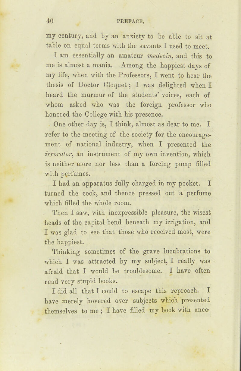 / my century, and by an anxiety to be able to sit at table on equal terms with the savants I used to meet. I am essentially an amateur médecin, and this to me is almost a mania. Among the happiest days of my life, when with the Professors, I went to hear the thesis of Doctor Cloquet ; I was delighted when I heard the murmur of the students’ voices, each of whom asked who was the foreign professor who honored the College with his presence. One other day is, I think, almost as dear to me. I refer to the meeting of the society for the encourage- ment of national industry, when I presented the irrorator, an instrument of my own invention, which is neither more nor less than a forcing pump filled with pçrfumes. I had an apparatus fully charged in my pocket. I turned the cock, and thence pressed out a perfume which filled the whole room. Then I saw, with inexpressible pleasure, the wisest heads of the capital bend beneath my irrigation, and I was glad to see that those who received most, were the happiest. Thinking sometimes of the grave lucubrations to which I was attracted by my subject, I really was afraid that I wmuld be troublesome. I hâve often read very stupid books. I did ail that I could to escape this reproach. I hâve rnerely hovered over subjects which presented themselves to me ; I hâve filled my book with anec-