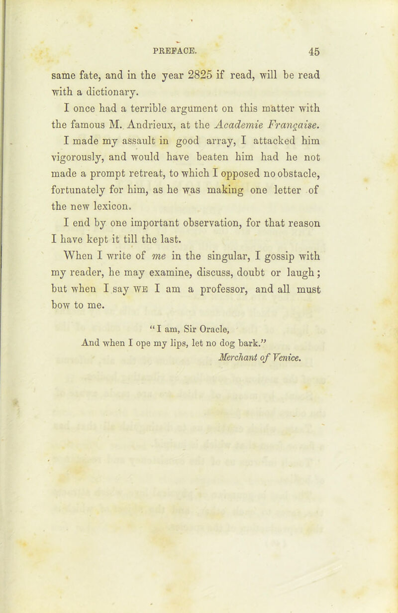 same fate, and in the year 2825 if read, will be read with a dictionary. I once had a terrible argument on this matter with the famous M. Andrieux, at the Academie Française. I made my assault in good array, I attacked him vigorously, and would hâve beaten him had he not made a prompt retreat, to which I opposed no obstacle, fortunately for him, as he was making one letter of the new lexicon. I end by one important observation, for that reason I hâve kept it till the last. When I write of me in the singular, I gossip with my reader, he may examine, discuss, doubt or laugh ; but when I say we I am a professor, and ail must bow to me. “ I am, Sir Oracle, And when I ope my lips, let no dog bark.” Herchant of Venice.