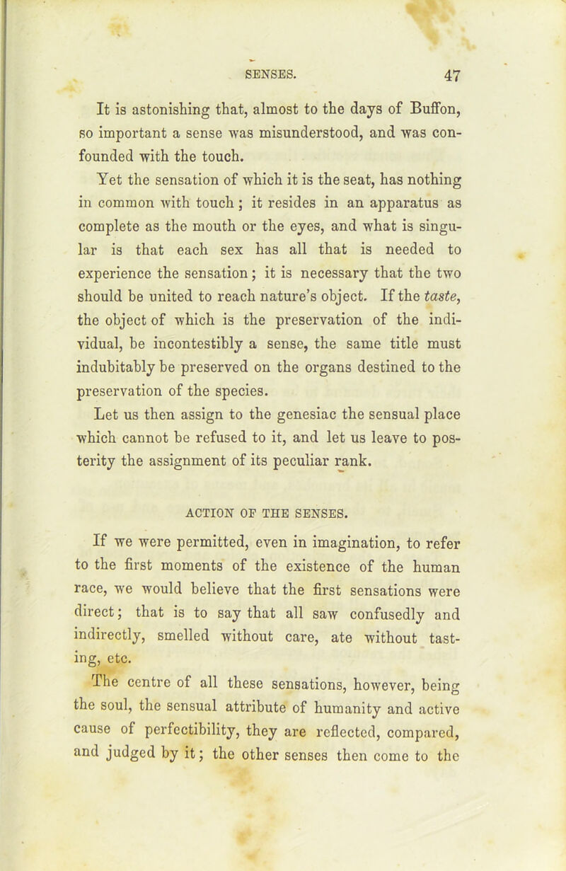 It is astonishing that, almost to the days of Buffon, so important a sense was misunderstood, and was con- founded with the touch. Yet the sensation of which it is the seat, lias nothing in common with touch ; it résides in an apparatus as complété as the mouth or the eyes, and what is singu- lar is that each sex has ail that is needed to expérience the sensation ; it is necessary that the two should be united to reach nature’s object. If the taste, the object of -winch is the préservation of the indi- vidual, be incontestibly a sense, the same title must indubitably be preserved on the organs destined to the préservation of the species. Let us then assign to the genesiac the sensual place which cannot be refused to it, and let us leave to pos- terity the assignment of its peculiar rank. ACTION OF THE SENSES. If we were permitted, even in imagination, to refer to the first moments of the existence of the human race, we would believe that the first sensations were direct ; that is to say that ail saw confusedly and indirectly, smelled without care, ate without tast- ing, etc. The centre of ail these sensations, however, being the soûl, the sensual attribute of humanity and active cause of perfectibility, they are reflected, compared, and judged by it ; the other senses then corne to the