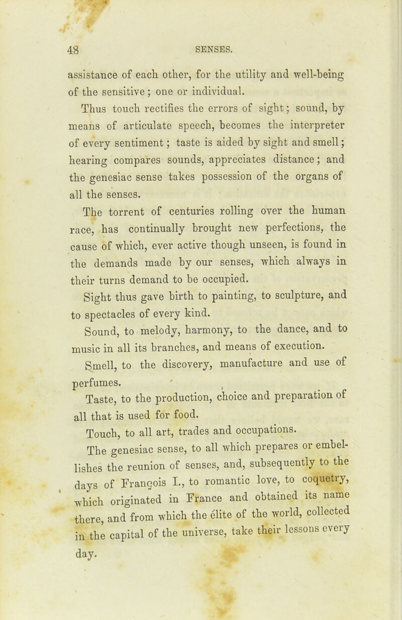 assistance of each other, for the utility and well-being of the sensitive ; one or individual. Thus touch rectifies the errors of sight ; sound, by means of articulate speech, becomes the interpréter of every sentiment ; taste is aided by sight and smell ; hearing compares sounds, appréciâtes distance ; and the genesiac sense takes possession of the organs of ail the senses. The torrent of centuries rolling over the human race, has continually brought new perfections, the cause of which, ever active though unseen, is found in the demands made by our senses, which always in their turns demand to be occupied. Sight thus gave birth to painting, to sculpture, and to spectacles of every kind. Sound, to melody, harmony, to the dance, and to music in ail its branches, and means of execution. Smell, to the discovery, manufacture and use of perfumes. Taste, to the production, choice and préparation of ail that is used for food. Touch, to ail art, trades and occupations. The genesiac sense, to ail which préparés or embel- lishes the reunion of senses, and, subsequently to the days of François I., to romantic love, to coquetry, which originated in France and obtained its name there, and from which the élite of the world, collected in the capital of the universe, take their lessons every day.