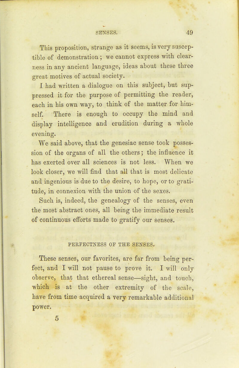 Tins proposition, strange as it seems, is very suscep- tible of démonstration ; we cannot express with clear- ness in any ancient language, ideas about these three great motives of actual society. I had written a dialogue on tbis subject, but sup- pressed it for the purpose of permitting the reader, each in his own way, to think of the matter for him- self. There is enough to occupy the mind and display intelligence and érudition during a whole evening. We said above, tbat the genesiac sense took posses- sion of the organs of ail the others ; the influence it has exerted over ail sciences is not less. When we look doser, we will find that ail that is most délicate and ingenious is due to the desire, to hope, or to grati- tude, in connexion with the union of the sexes. Such is, indeed, the genealogy of the senses, even the most abstract ones, ail being the immédiate resuit of continuous efforts made to gratify our senses. PERFECTNESS OF THE SENSES. These senses, our favorites, are far from being per- fect, and I will not pause to prove it. I will only observe, that that ethereal sense—sight, and touch, which is at the other extremity of the scale, hâve from time acquired a very remarkable additional power. 5