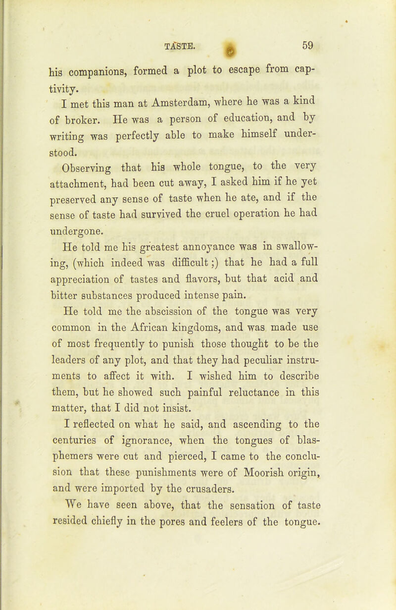 6 his companions, formed a plot to escape from cap- tivity. I met tins man at Amsterdam, where he was a kind of broker. He was a person of éducation, and by writing was perfectly able to make himself under- stood. Observing tbat his whole tongue, to the very attachaient, had been eut away, I asked him if he yet preserved any sense of taste when he ate, and if the sense of taste had survived the cruel operation he had undergone. He told me his greatest annoyance was in swallow- ing, (which indeed was difficult ;) that he had a full appréciation of tastes and flavors, but that acid and bitter substances produced intense pain. He told me the abscission of the tongue was very common in the African kingdoms, and was made use of most frequently to punish those thought to be the leaders of any plot, and that they had peculiar instru- ments to affect it with. I wished him to describe them, but he showed such painful réluctance in this matter, that I did not insist. I reflected on what he said, and ascending to the centuries of ignorance, when the tongues of blas- phemers were eut and pierced, I came to the conclu- sion that these punishments were of Moorish origin, and were imported by the crusaders. We hâve seen above, that the sensation of taste resided chiefly in the pores and feelers of the tongue.