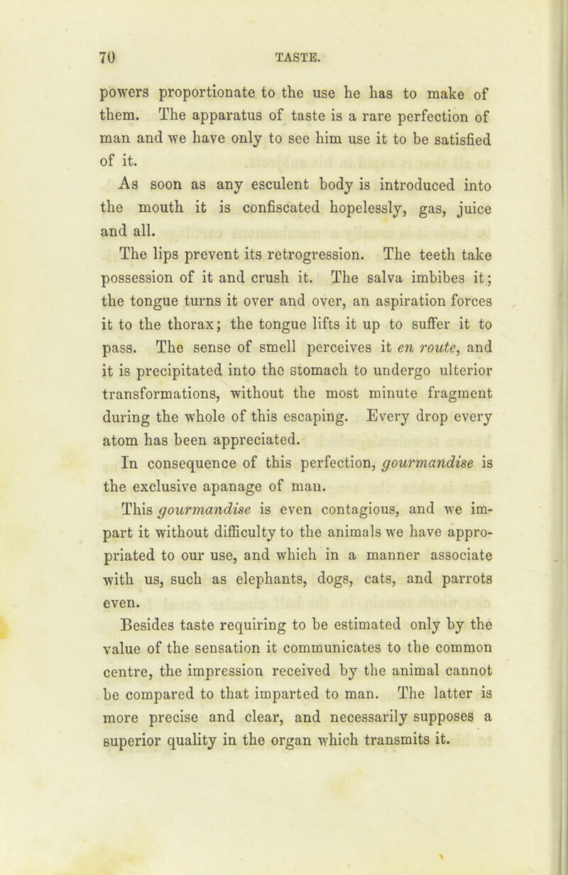 powers proportionate to the use he lias to ruake of them. The apparatus of taste is a rare perfection of man and we bave only to see him use it to be satisfied of it. As soon as any esculent body is introduced into the moutb it is confiscated hopelessly, gas, juice and ail. The lips prevent its rétrogression. The teeth take possession of it and crush it. The salva imbibes it; the tongue turns it over and over, an aspiration forces it to the thorax; the tongue lifts it up to suffer it to pass. The sense of smell perceives it en route, and it is precipitated into tho stomach to undergo ulterior transformations, without the most minute fragment during the whole of this escaping. Every drop every atom lias been appreciated. In conséquence of this perfection, gourmandise is the exclusive apanage of man. This gourmandise is even contagious, and we im- part it without difficulty to the animais we hâve appro- priated to our use, and which in a manner associate with us, such as éléphants, dogs, cats, and parrots even. Besides taste requiring to be estimated only by the value of the sensation it communicates to the common centre, the impression received by the animal cannot be comparcd to that imparted to man. The latter is more précisé and clear, and necessarily supposes a superior quality in the organ wdiich transmits it.