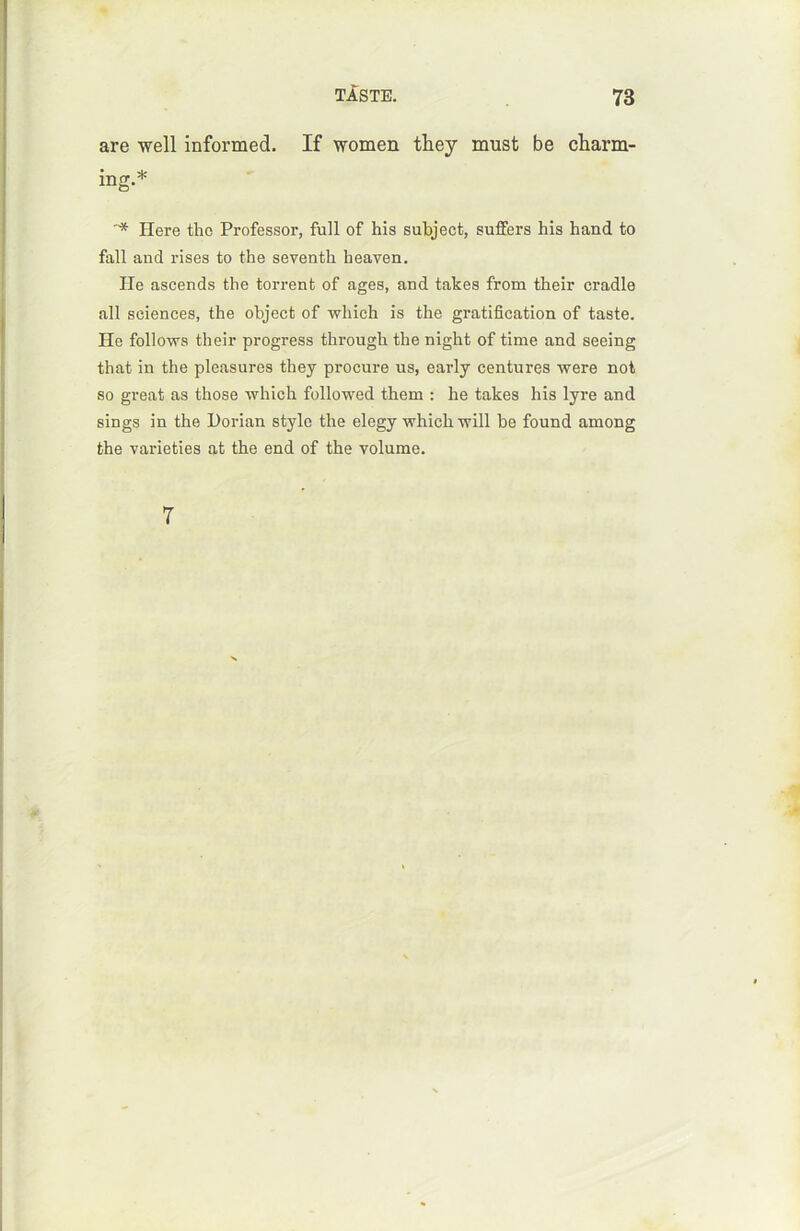 are well informed. If women they must be charm- ing.* * Here tho Professor, full of his subject, suffers his hand to fall and rises to the seventh heaven. He ascends the torrent of âges, and takes from their cradle ail sciences, the object of wliich is the gratification of taste. He follows their progress through the night of time and seeing that in the pleasures they procure us, early centures were not so great as those which followed them : lie takes his lyre and sings in the Horian style the elegy which 17111 be found araong the varieties at the end of the volume. 7