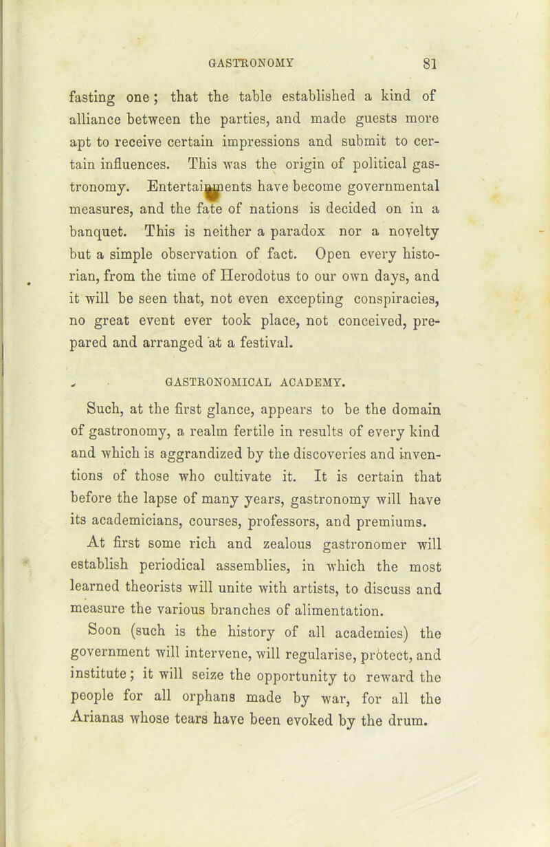 fasting one ; that the table established a kind of alliance between the parties, and made guests more apt to receive certain impressions and submit to cer- tain influences. This was the origin of political gas- tronomy. Entertai^ients hâve become governmental measures, and the fate of nations is decided on in a banquet. This is neither a paradox nor a noyelty but a simple observation of fact. Open every histo- rian, from the time of Herodotus to our own days, and it will be seen that, not even excepting conspiracies, no great event ever took place, not conceived, pre- pared and arranged at a festival. * GASTRONOMICAL ACADEMY. Such, at the first glance, appears to be the domain of gastronomy, a realm fertile in results of every kind and which is aggrandized by the discoveries and inven- tions of those who cultivate it. It is certain that before the lapse of many years, gastronomy will hâve its academicians, courses, professors, and premiums. At first some rich and zealous gastronomer will establish periodical assemblies, in which the most learned theorists will unité with artists, to discuss and measure the various branches of alimentation. Soon (such is the history of ail academies) the government will intervene, will régularisé, protect, and institute; it will seize the opportunity to reward the people for ail orphans made by war, for ail the Arianas whose tears hâve been evoked by the drum.