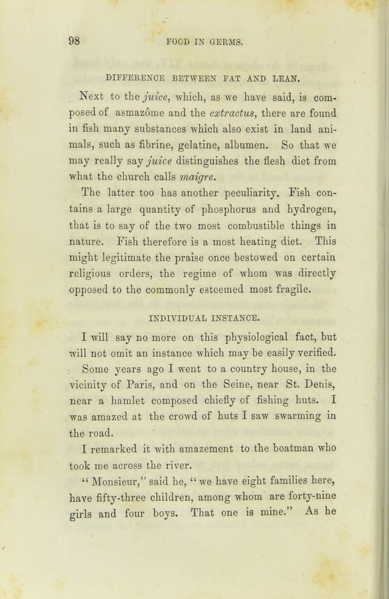 DIFFERENCE BETWEEN FAT AND DEAN. Next to the juice, winch, as we hâve said, is com- posed of asmazôme and the extractus, there are found in fish many substances which also exist in land ani- mais, such as fibrine, gélatine, albumen. So that we may really say juice distinguishes the flesh diet from what the cliurch calls maigre. The latter too has another peculiarity. Fish con- tains a large quantity of phosphorus and hydrogen, that is to say of the two most combustible things in nature. Fish therefore is a most heating diet. This might legitimate the praise once bestowed on certain religious orders, the régime of whom was directly opposed to the commonly esteemed most fragile. INDIVIDUAL INSTANCE. I will say no more on this physiological fact, but Avili not omit an instance which may be easily verified. Some years ago I went to a country house, in the vicinity of Paris, and on the Seine, near St. Denis, near a hamlet composed chiefly of fishing huts. I was amazed at the crowd of huts I saw swarming in the road. I remarked it with amazement to the boatman who took me across the river. “ Monsieur,” said he, “ we hâve eight families here, hâve fifty-threc children, among whom are forty-nine girls and four boys. That one is mine.” As he y