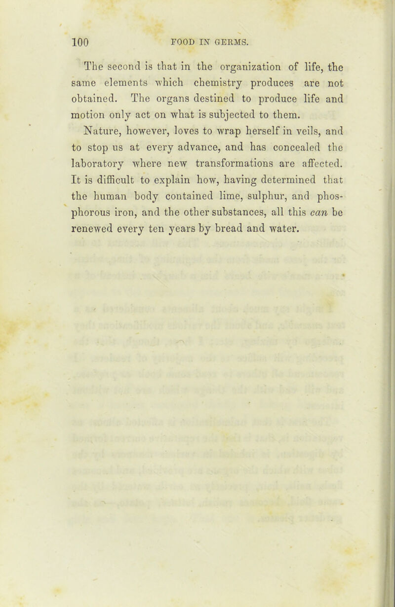The second is that in thc organization of life, the saine éléments winch chemistry produces are not obtained. The organs destined to produce life and motion only act on what is subjected to them. Nature, however, loves to wrap herself in veils, and to stop us at every advance, and bas concealed the laboratory where new transformations are affected. It is difficult to explain how, having determined that the human body contained lime, sulphur, and phos- phorous iron, and the other substances, ail this can be renewed every ten years by bread and water.