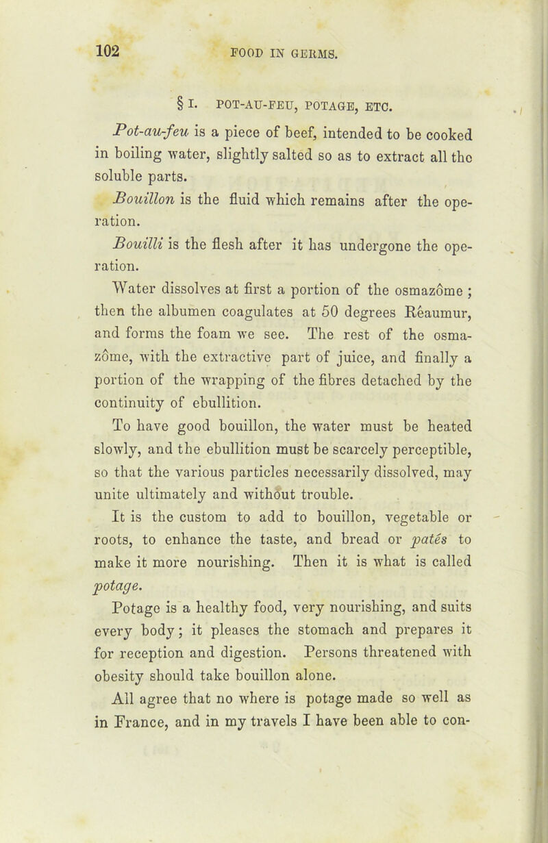 § I. POT-AU-FEU, POTAGE, ETC. Pot-au-feu is a piece of beef, intended to be cooked in boiling water, slightly salted so as to extract ail thc soluble parts. Bouillon is the fluid which remains after the ope- ration. Bouilli is the flesh after it bas undergone the ope- ration. Water dissolves at first a portion of the osmazôme ; then the albumen coagulâtes at 50 degrees Réaumur, and forais the foam we see. The rest of the osma- zôme, with the extractive part of juice, and finally a portion of the wrapping of the fibres detached by the continuity of ébullition. To hâve good bouillon, the water must be heated slowly, and the ébullition must be scarcely perceptible, so that the various particles necessarily dissolved, may unité ultimately and without trouble. It is the custom to add to bouillon, vegetable or roots, to enhance the taste, and bread or pâtés to make it more nourishing. Then it is what is called potage. Potage is a healthy food, ver y nourishing, and suits every body ; it pleases the stomach and préparés it for réception and digestion. Persons threatened with obesity should take bouillon alone. Ail agréé that no where is potage made so well as in France, and in my travels I hâve been able to con-