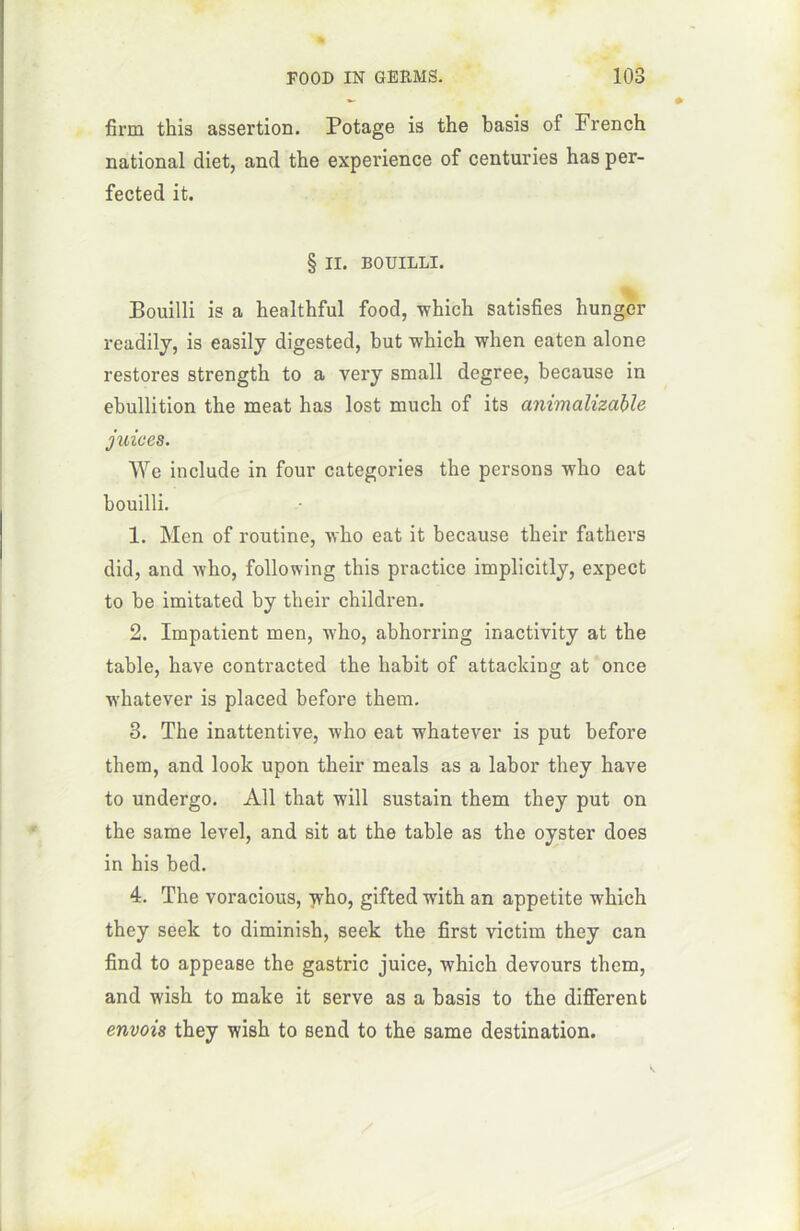 firm this assertion. Potage is the basis of French national diet, and the expérience of centuries has per- fected it. § II. BOUILLI. Bouilli is a healthful food, winch satisfies hungcr readily, is easily digested, but which wlien eaten alone restores strength to a very small degree, because in ébullition the méat has lost much of its animalizable juices. We include in four categories the persons who eat bouilli. 1. Men of routine, who eat it because their fathers did, and who, following this practice implicitly, expect to be imitated by their children. 2. Impatient men, who, abhorring inactivity at the table, hâve contracted the habit of attacking at once whatever is placed before them. 3. The inattentive, who eat whatever is put before them, and look upon their meals as a labor they hâve to undergo. Ail that will sustain them they put on the same level, and sit at the table as the oyster does in his bed. 4. The voracious, who, gifted w'ith an appetite which they seek to diminish, seek the first victim they can find to appease the gastric juice, which devours them, and wish to make it serve as a basis to the different envois they wish to send to the same destination.