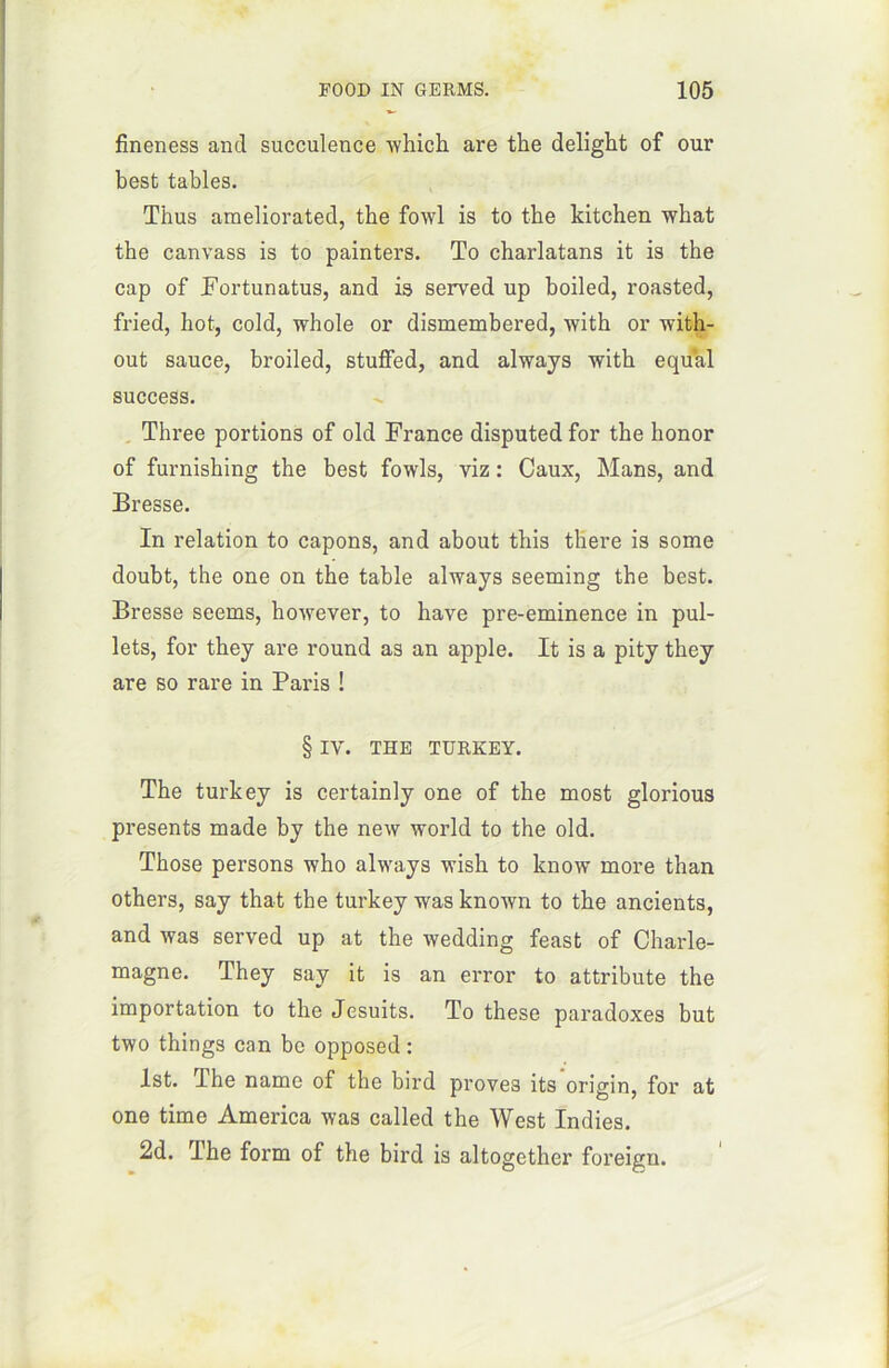 fineness and succulence winch, are the delight of our best tables. Thus araeliorated, the fowl is to the kitchen what the canvass is to painters. To charlatans it is the cap of Fortunatus, and is served up boiled, roasted, fried, hot, cold, whole or dismembered, with or with- out sauce, broiled, stuffed, and always with equal success. Three portions of old France disputed for the honor of furnishing the best fowls, viz : Caux, Mans, and Bresse. In relation to capons, and about this there is some doubt, the one on the table always seeming the best. Bresse seems, however, to bave pre-eminence in pul- lets, for they are round as an apple. It is a pity they are so rare in Paris ! § IV. THE TURKEY. The turkey is certainly one of the most glorious présents made by the new world to the old. Those persons who always wish to know more than others, say that the turkey was known to the ancients, and was served up at the wedding feast of Charle- magne. They say it is an error to attribute the importation to the Jesuits. To these paradoxes but two things can bc opposed : lst. The name of the bird proves its origin, for at one time America was called the West Indies. 2d. The form of the bird is altogether foreign.