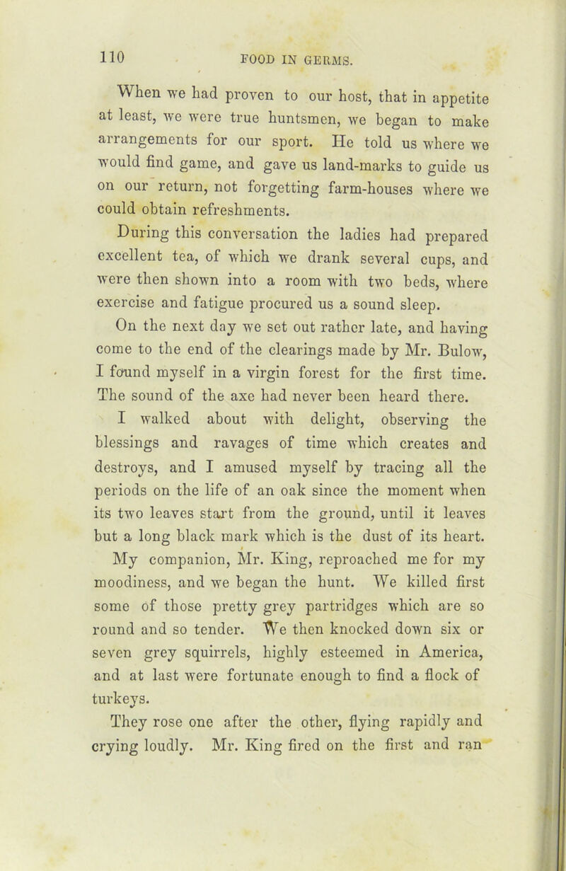 When we had proyen to our host, that in appetite at least, we were true huntsmen, we began to make arrangements for our sport. Ile told us where we would find game, and gave us land-marks to guide us on our return, not forgetting farm-houses where we could obtain refreskments. During this conversation the ladies had prepared excellent tea, of which we drank several cups, and were then shown into a room with two beds, where exercise and fatigue procured us a Sound sleep. On the next day we set out rathcr late, and having corne to the end of the clearings made by Mr. Bulow, I found myself in a virgin forest for the first time. The sound of the axe had never been heard there. I walked about with delight, observing the blessings and ravages of time which créâtes and destroys, and I amused myself by tracing ail the periods on the life of an oak since the moment when its two leaves start from the ground, until it leaves but a long black mark which is the dust of its heart. i My companion, Mr. King, reproached me for my moodiness, and we began the liunt. We killed first some of those pretty grey partridges which are so round and so tender. We then knocked down six or seven grey squirrels, highly esteemed in America, and at last were fortunate enough to find a flock of turkeys. They rose one after the other, fîying rapidly and crying loudly. Mr. King fircd on the first and ran