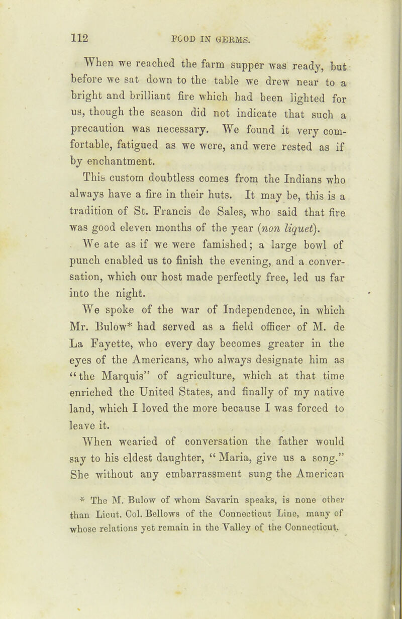 When we reached the farm supper was ready, but before we sat down to the table we drew near to a bright and brilliant fire which had been ligbted for us, though the season did not indicate that such a précaution was necessarj. We found it very com- fortable, fatigued as we were, and were rested as if by enchantment. This custom doubtless cornes from the Indians who always hâve a fire in their huts. It may be, this is a tradition of St. Francis de Sales, who said that fire was good eleven months of the year (non liquet). We ate as if we were famished; a large bowl of punch enabled us to finish the evening, and a conver- sation, which our host made perfectly free, led us far into the night. We spoke of the war of Independence, in which Mr. Bulow* had served as a field ofîicer of M. de La Fayette, who every day becomes greater in the eyes of the Americans, who always designate him as “the Marquis” of agriculture, which at that time enriched the United States, and finally of my native land, which I loved the more because I was forced to leave it. When wearied of conversation the father would say to his eldest daughter, “ Maria, give us a song.” She without any embarrassment sung the American * The M. Bulow of whom Savarin speaks, is none other than Lieut. Col. Bellows of the Connecticut Line, many of whose relations yet remain in the Valley of the Connecticut,