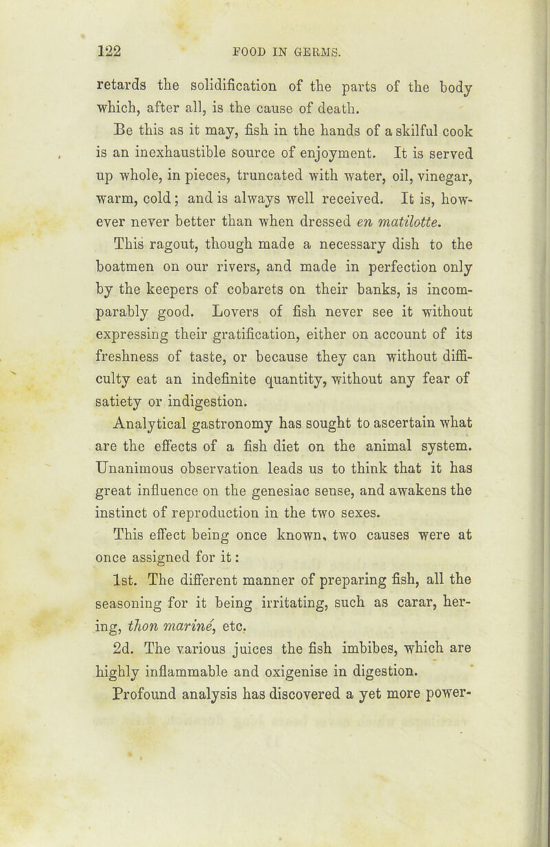 retards the solidification of the parts of the body which, after ail, is the cause of death. Be tliis as it may, fish in the hands of a skilful cook is an inexhaustible source of enjoyment. It is served up whole, in pièces, truncated with water, oil, vinegar, warm, cold ; and is always well received. It is, how- ever never better than when dressed en matilotte. This ragoût, though made a necessary dish to the boatmen on our rivers, and made in perfection only by the keepers of cobarets on their banks, is incom- parably good. Lovers of fish never see it without expressing their gratification, either on account of its freshness of taste, or because they can without diffi- culty eat an indefinite quantity, without any fear of satiety or indigestion. Analytical gastronomy has sought to ascertain what are the effects of a fish diet on the animal System. Unanimous observation leads us to think that it has great influence on the genesiac sense, and awakens the instinct of reproduction in the two sexes. This effect being once lcnown, two causes were at once assigned for it : Ist. The different manner of preparing fish, ail the seasoning for it being irritating, such as carar, her- ing, thon mariné, etc.. 2d. The various juices the fish imbibes, which are highly inflammable and oxigenise in digestion. Profound analysis has discovered a yet more power-