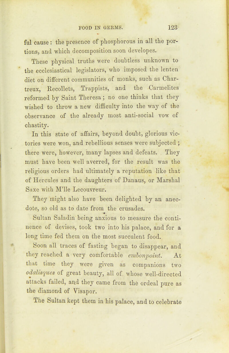 fui cause : the presence of phosphorous in ail the por- tions, and which décomposition soon developes. These physical truths were doubtless unknown to the ecclesiastical legislators, who imposed the lenten diet on different communities of monks, such as Char- treux, Recollets, Trappists, and the Carmélites reformed by Saint Theresa ; no one thinks that they wished to throw a new difficulty into the way of the observance of the already most anti-social vow of chastity. In this state of affairs, beyond doubt, glorious vic- tories were won, and rebellious senses were subjected ; there were, however, ’rnany lapses and defeats. They must hâve been well averred, for the resuit was the religious orders had ultimately a réputation like that of Hercules and the daughters of Danaus, or Marshal Saxe with M’ile Lecouvreur. They might also hâve been delighted by an anec- dote, so old as to date from the crusades. « Sultan Saladin being anxious to measure the conti- nence of devises, took two into his palace, and for a long time fed them on the most succulent food. Soon ail traces of fasting began to disappear, and they reached a very comfortable embonpoint. At that time they were given as companions two odalisques of great beauty, ail of whose well-directed attacks failed, and they came from thè ordeal pure as the diamond of Visapor. The Sultan kept them in his palace, and to celebrate