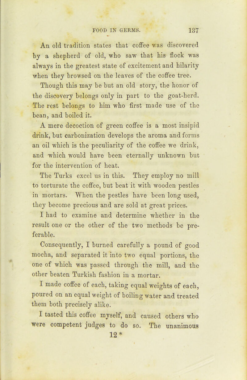 An old tradition States that coffee was discovered by a sbepherd of old, who saw that his flock was always in the greatest State of excitement and hilarity when they browsed on the leaves of the coffee tree. Though this may be but an old story, the honor of the discovery belongs only in part to the goat-herd. The rest belongs to him who first made use of the bean, and boiled it. A mere décoction of green coffee is a most insipid drink, but carbonization develops the aroma and forms an oil which is the peculiarity of the coffee we drink, and which would hâve been eternally unknown but for the intervention of heat. The Turks excel us in this. They employ no mill to torturate the coffee, but beat it with wooden pestles in mortars. When the pestles hâve been long used, they become precious and are sold at great prices. I had to examine and détermine whether in the resuit one or the other of the two methods be pré- férable. Consequently, I burned carefully a pound of good mocha, and separated it into two equal portions, the one of which was passed through the mill, and the other beaten Turkish fashion in a mortar. I made coffee of each, taking equal weights of each, poured on an equal weight of boiling water and treated them both precisely alike. I tasted this coffee myself, and causod others who were competent judges to do so. The unanimous 12 *