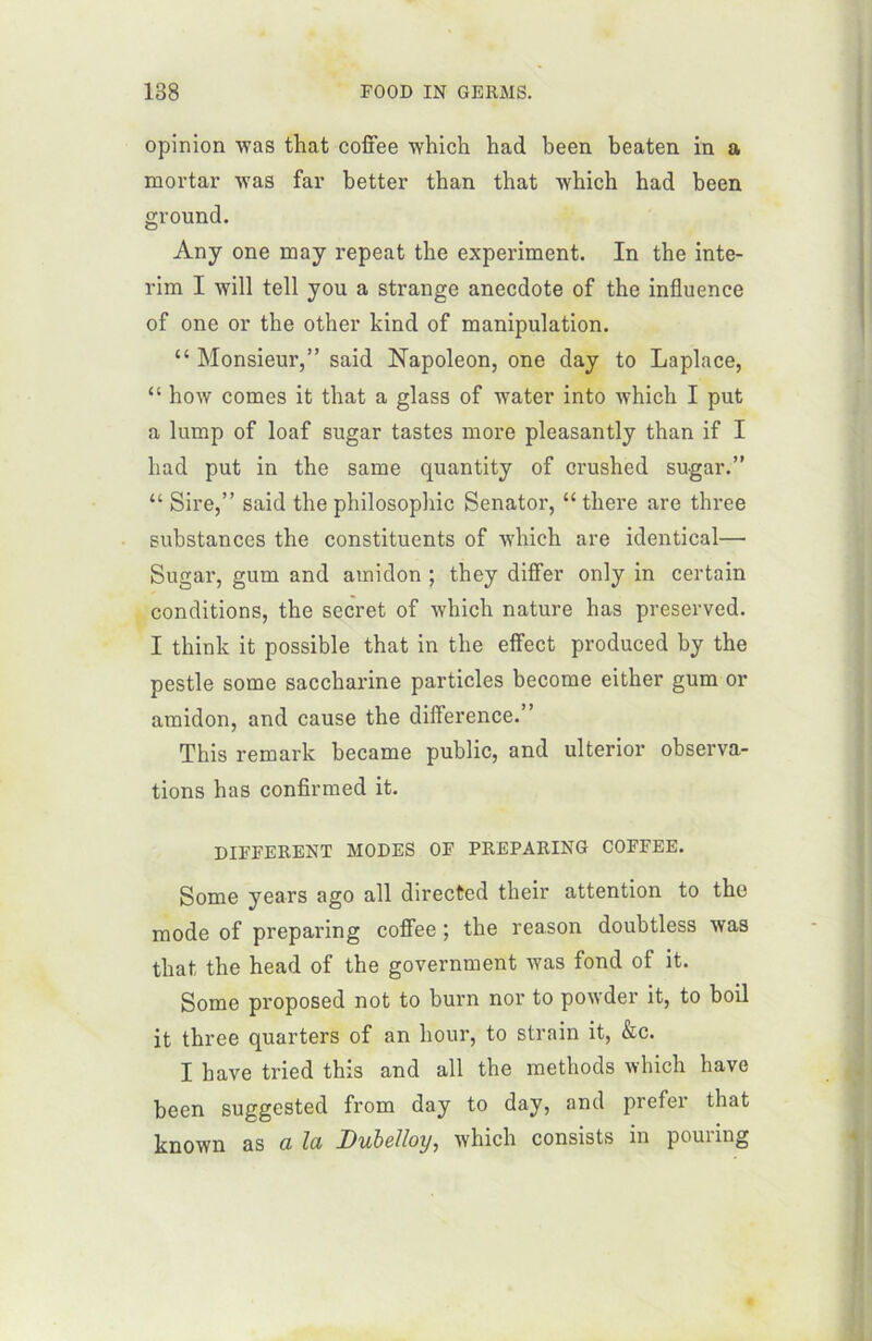 opinion Avas that coffee Avhich had been beaten in a mortar was far better than that winch had been ground. Any one may repeat the experiment. In the inté- rim I Avili tell you a strange anecdote of the influence of one or the other kind of manipulation. “ Monsieur,” said Napoléon, one day to Laplace, “ hoAV cornes it that a glass of Avater into Avhich I put a lump of loaf sugar tastes more pleasantly than if I had put in the same quantity of crushcd sugar.” “ Sire,” said the philosophie Senator, “ there are three substances the constituents of Avhich are identical— Sugar, gum and amidon ; they differ only in certain conditions, the secret of Avhich nature has preserved. I think it possible that in the effect produced by the pestle some saccharine particles become either gum or amidon, and cause the différence.” This remark became public, and ulterior observa- tions has confirmed it. DIFFERENT MODES OF PREPARING COFFEE. Some years ago ail directed their attention to the mode of preparing coffee ; the reason doubtless Avas that the head of the government Avas fond of it. Some proposed not to burn nor to poAvder it, to boil it three quarters of an hour, to strain it, &c. I hâve tried this and ail the methods Avhich hâve been suggested from day to day, and prefer that knoAvn as a la Dubelloy, Avhich consists in pouring