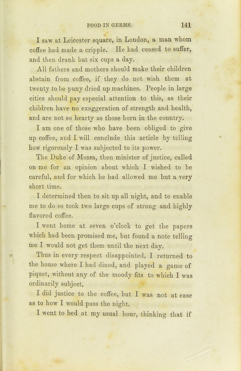 I saw at Leicester square, in London, a man whom coffee had made a cripple. He had ceased to suffer, and then drank but six cups a day. Ail fathers and mothers should make their children abstain from coffee, if they do not wish them at twenty to be puny dried up machines. People in large cities should pay especial attention to this, as their children hâve no exaggeration of strength and health, and are not so hearty as those born in the country. I am one of those who hâve been obliged to give up coffee, and I will conclude this article by telling how rigorously I was subjected to its power. The Duke of Mossa, then minister of justice, called on me for an opinion about winch I wished to be careful, and for which he had allowed me but a very short time. I determined then to sit up ail night, and to enable me to do so took two large cups of strong and highly flavored coffee. I went home at seven o’clock to get the papei-s which had been promised me, but found a note telling me I would not get them until the next day. Thus in every respect disappointed, I returned to the house where I had dined, and played a game of piquet, without any of the moody fits to which I was ordinarily subject. I did justice to the coffee, but I was not at ease as to how I would pass the night. I went to bed at my usual hour, thinking that if