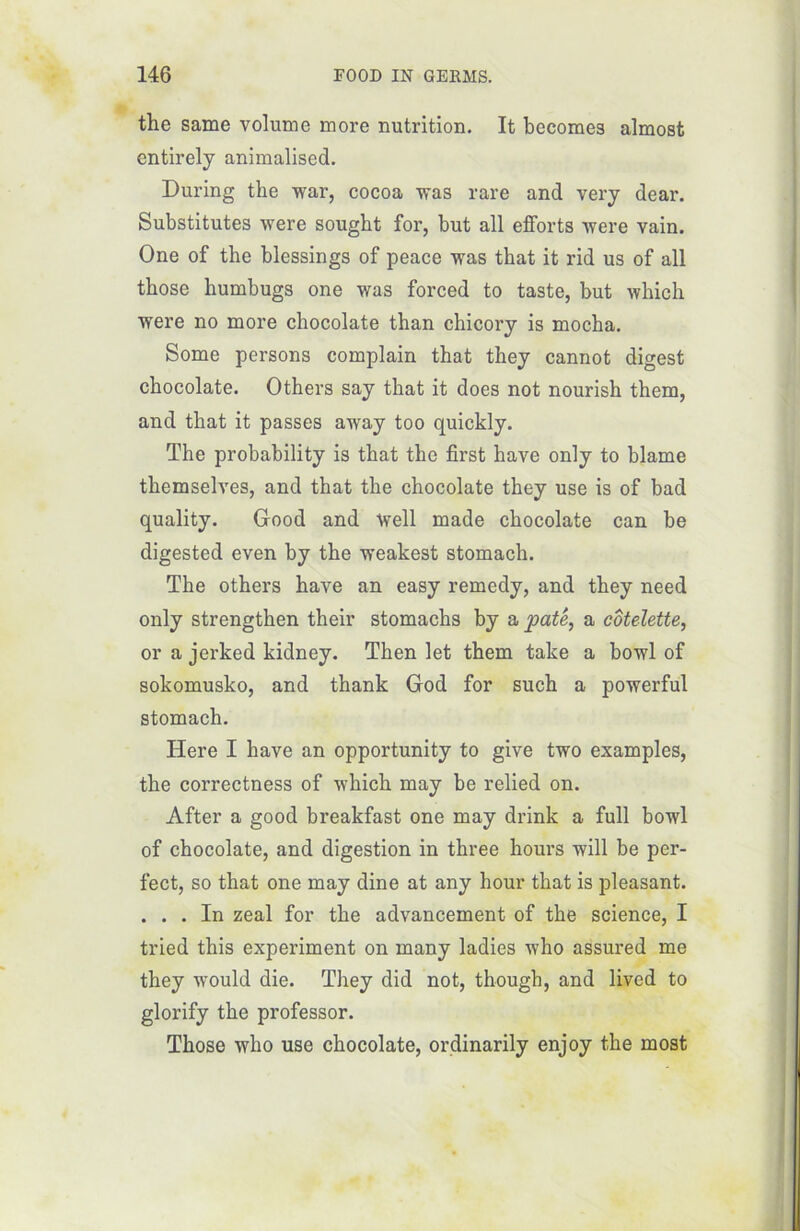 the same volume more nutrition. It becomes almost entirely animalised. During the war, cocoa was rare and very dear. Substitutes were sought for, but ail efforts were vain. One of the blessings of peace was that it rid us of ail those humbugs one was forced to taste, but winch were no more chocolaté than ehicory is mocha. Some persons complain that they cannot digest chocolaté. Others say that it does not nourish them, and that it passes away too quickly. The probability is that the first hâve only to blâme themselves, and that the chocolaté they use is of bad quality. Good and Well made chocolaté can be digested even by the weakest stomach. The others hâve an easy remedy, and they need only strengthen their stomachs by a pâté, a côtelette, or a jerked kidney. Then let them take a bowl of sokomusko, and thank God for such a powerful stomach. Here I hâve an opportunity to give two examples, the correctness of which may be relied on. After a good breakfast one may drink a full bowl of chocolaté, and digestion in three hours will be per- fect, so that one may dine at any hour that is pleasant. ... In zeal for the advancement of the science, I tried this experiment on many ladies who assured me they would die. They did not, though, and lived to glorify the professor. Those who use chocolaté, ordinarily enjoy the most