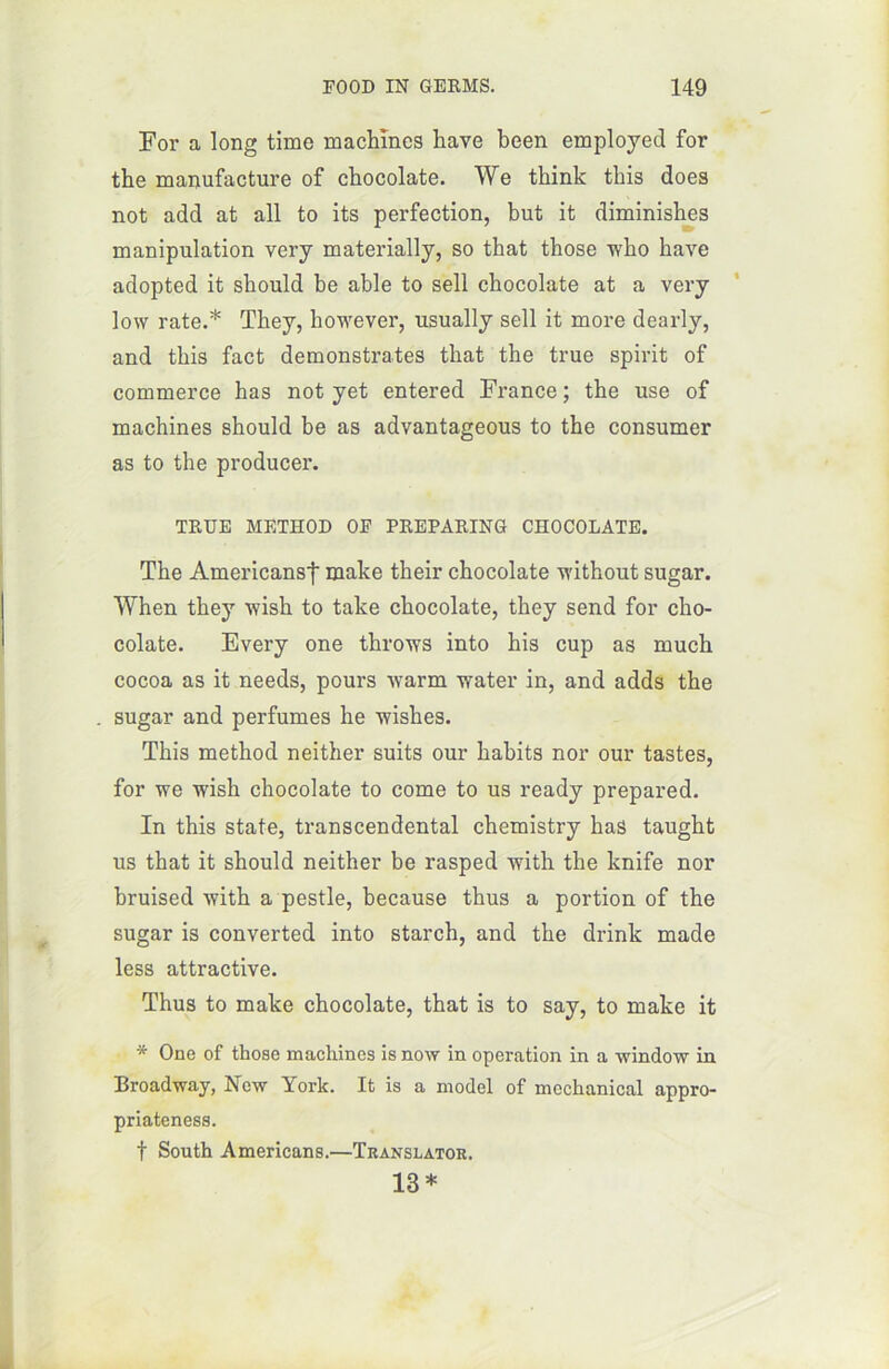 For a long time machines hâve been employed for the manufacture of chocolaté. We think this does not add at ail to its perfection, but it diminishes manipulation very materially, so that those who bave adopted it sliould be able to sell chocolaté at a very low rate.* Tbey, however, usually sell it more dearly, and this fact demonstrates tliat the true spirit of commerce bas not yet entered France ; the use of machines sbould be as advantageous to the consumer as to the producer. TRUE METHOD OF PREPARING CHOCOLATE. The Americansf make their chocolaté without sugar. When they wish to take chocolaté, they send for cho- colaté. Every one throws into his cup as much cocoa as it needs, pours warm water in, and adds the sugar and perfumes he wishes. This method neither suits our habits nor our tastes, for we wish chocolaté to corne to us ready prepared. In this State, transcendental chemistry bas taught us that it should neither be rasped with the knife nor bruised with a pestle, because thus a portion of the sugar is converted into starch, and the drink made less attractive. Thus to make chocolaté, that is to say, to make it * One of those machines is now in operation in a window in Broadway, New York. It is a model of mcchanical appro- priateness. f South Americans.—Translator. 13 *