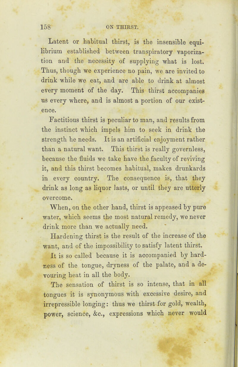 Latent or habituai thirst, is the insensible equi- librium establisbed between transpiratory vaporiza- tion and the necessity of supplying what is lost. Thus, thougb we expérience no pain, we are invited to drink while we eat, and are able to drink at almost every moment of the day. This thirst accompanies us every where, and is almost a portion of our exist- ence. Factitious thirst is peculiar to man, and resultsfrom the instinct which impels him to seek in drink the strength he needs. It is an artificial enjoyment rather than a natural want. This thirst is really governless, because the fiuids we take hâve the faculty of reviving it, and this thirst becomes habituai, makes drunkards in every country. The conséquence is, that they drink as long as liquor lasts, or until they are utterly overcome. When, on the other hand, thirst is appeased by pure water, which seems the most natural remedy, we never drink more than we actually need. Hardening thirst is the resuit of the increase of the want, and of the impossibility to satisfy latent thirst. It is so called because it is accompanied by hard- ness of the tongue, dryness of the palate, and a de- vouring heat in ail the body. The sensation of thirst is so intense, that in ail tongues it is synonymous with excessive desire, and irrépressible longing : thus we thirst for gold, wealth, power, science, &c., expressions which never would