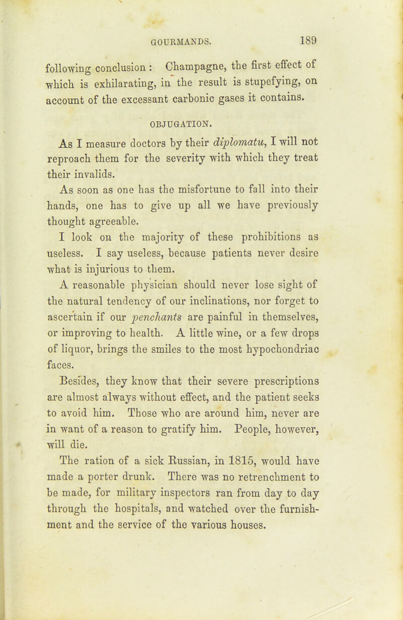 following conclusion : Champagne, the first efiect of which is exhilarating, in the resuit is stupefying, on account of the excessant carbonic gases it contains. OBJUGATION. As I measure doctors by their diplomatie, I will not reproach them for the severity with which they treat their invalids. As soon as one lias the misfortune to fall into their hands, one has to give up ail vre hâve previously thought agreeable. I look on the majority of these prohibitions as useless. I say useless, because patients never desire what is injurious to them. A reasonable physician should never lose sight of the natural tendency of our inclinations, nor forget to ascer’tain if our penchants are painful in themselves, or improving to health. A little wine, or a few drops of liquor, brings the smiles to the most hypochondriac faces. Besides, they know that their severe prescriptions are almost always without effect, and the patient seeks to avoid him. Those who are around him, never are in want of a reason to gratify him. People, however, vrill die. The ration of a sick Kussian, in 1815, would hâve made a porter drunk. There ivas no retrenchment to be made, for military inspectors ran from day to day through the hospitals, and watched over the furnish- ment and the service of the various houses.