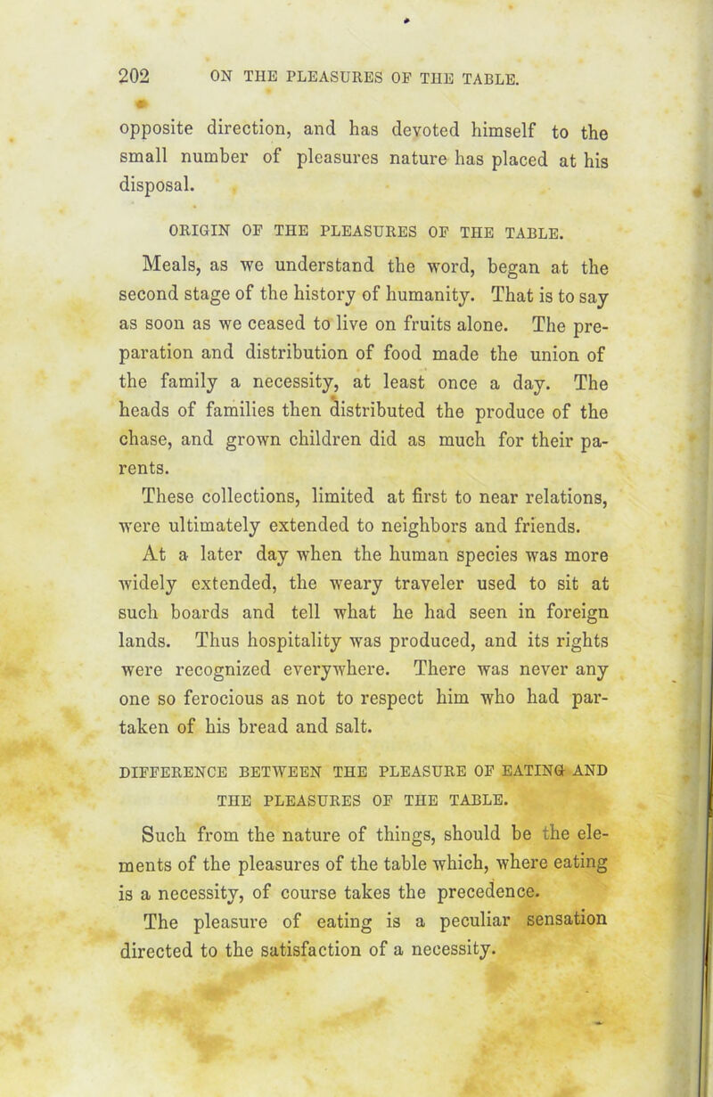 opposite direction, and has devoted himself to the small nuinber of pleasures nature has placed at his disposai. ORIGIN OF THE PLEASURES OP THE TABLE. Meals, as we understand the word, began at the second stage of the history of humanity. That is to say as soon as we ceased to live on fruits alone. The pré- paration and distribution of food made the union of the family a necessity, at least once a day. The heads of families then distributed the produce of the chase, and grown children did as much for their pa- rents. These collections, limited at first to near relations, were ultimately extended to neighbors and friends. At a later day when the human species was more widely extended, the weary traveler used to sit at such boards and tell what he had seen in foreign lands. Thus hospitality was produced, and its rights were recognized everywhere. There was never any one so ferocious as not to respect him who had par- taken of his bread and sait. DIFFERENCE BETWEEN THE PLEASURE OF EATING AND THE PLEASURES OF THE TABLE. Such from the nature of things, should be the élé- ments of the pleasures of the table which, where eating is a necessity, of course takes the precedence. The pleasure of eating is a peculiar sensation directed to the satisfaction of a necessity.