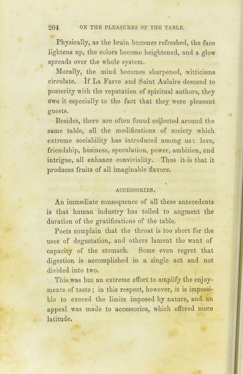 Physically, as the brain becomes refresbed, the face lightens up, the colors become heightened, and a glow spreads over the whole System. Morally, the mind becomes sharpened, witticisms circulate. ïf La Farre and Saint Aulaire descend to posterity with the réputation of spiritual authors, they owe it especially to the fact that they were pleasant guests. Besides, there are often found collected around the same table, ail the modifications of society which extreme sociability lias introduced among us : love, friendship, business, spéculation, power, ambition, and intrigue, ail enhance conviviality. Thus it is that it produces fruits of ail imaginable flavors. ACCESSORIES. An immédiate conséquence of ail these antécédents is that human industry has toiled to augment the duration of the gratifications of the table. Poets complain that the throat is too short for the uses of dégustation, and others lament the want of capacity of the stomach. Some even regret that digestion is accomplished in a single act and not divided into two. This was but an extreme effort to amplify the enjoy- ments of taste ; in this respect, however, it is impossi- ble to exceed the limits imposed by nature, and an appeal was made to accessories, which offered more latitude.